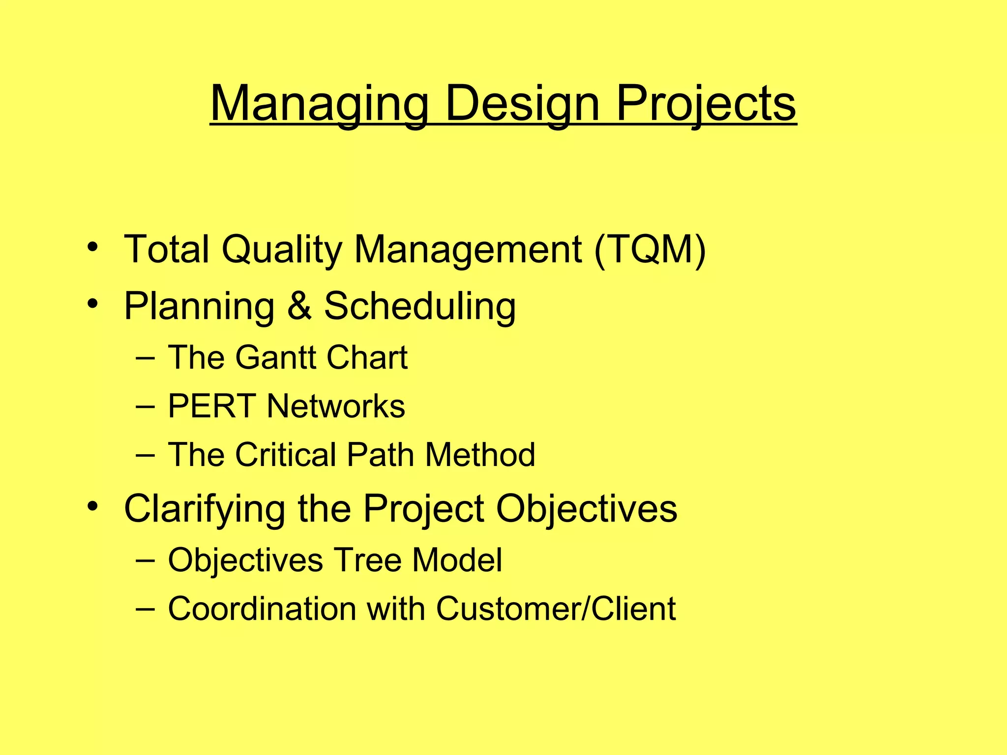 Managing Design Projects

• Total Quality Management (TQM)
• Planning & Scheduling
  – The Gantt Chart
  – PERT Networks
  – The Critical Path Method
• Clarifying the Project Objectives
  – Objectives Tree Model
  – Coordination with Customer/Client
 