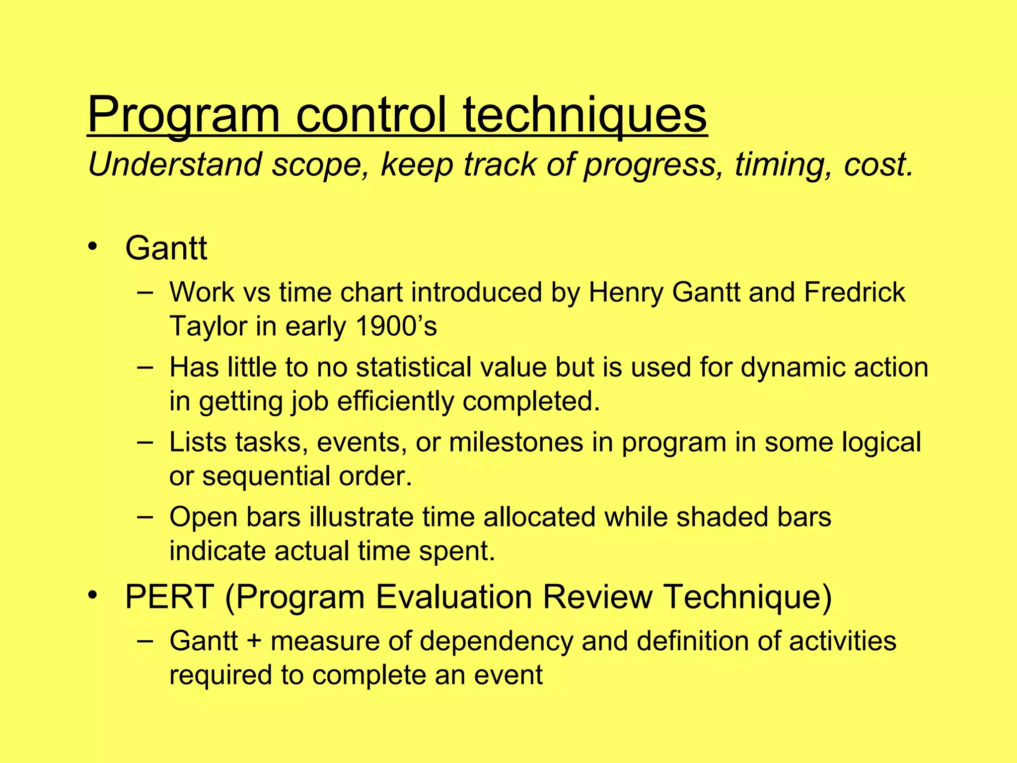 Program control techniques
Understand scope, keep track of progress, timing, cost.

• Gantt
   – Work vs time chart introduced by Henry Gantt and Fredrick
     Taylor in early 1900’s
   – Has little to no statistical value but is used for dynamic action
     in getting job efficiently completed.
   – Lists tasks, events, or milestones in program in some logical
     or sequential order.
   – Open bars illustrate time allocated while shaded bars
     indicate actual time spent.
• PERT (Program Evaluation Review Technique)
   – Gantt + measure of dependency and definition of activities
     required to complete an event
 