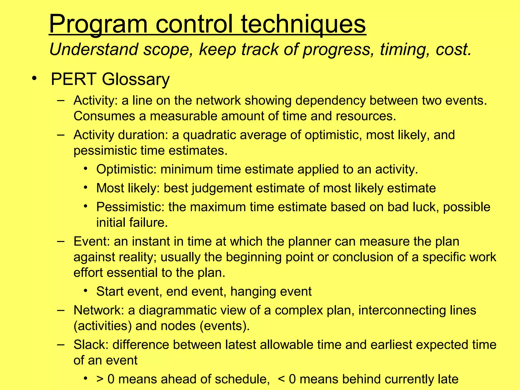 Program control techniques
 Understand scope, keep track of progress, timing, cost.
• PERT Glossary
  – Activity: a line on the network showing dependency between two events.
    Consumes a measurable amount of time and resources.
  – Activity duration: a quadratic average of optimistic, most likely, and
    pessimistic time estimates.
      • Optimistic: minimum time estimate applied to an activity.
      • Most likely: best judgement estimate of most likely estimate
      • Pessimistic: the maximum time estimate based on bad luck, possible
        initial failure.
  – Event: an instant in time at which the planner can measure the plan
    against reality; usually the beginning point or conclusion of a specific work
    effort essential to the plan.
      • Start event, end event, hanging event
  – Network: a diagrammatic view of a complex plan, interconnecting lines
    (activities) and nodes (events).
  – Slack: difference between latest allowable time and earliest expected time
    of an event
      • > 0 means ahead of schedule, < 0 means behind currently late
 