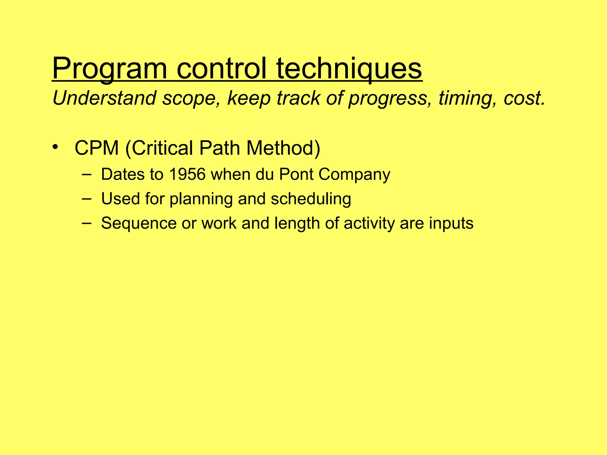 Program control techniques
Understand scope, keep track of progress, timing, cost.

• CPM (Critical Path Method)
   – Dates to 1956 when du Pont Company
   – Used for planning and scheduling
   – Sequence or work and length of activity are inputs
 