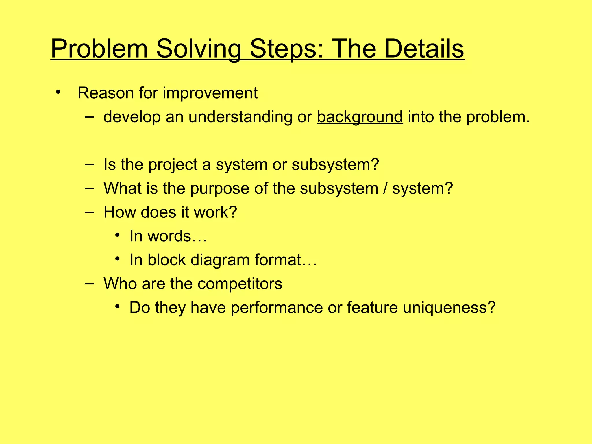 Problem Solving Steps: The Details
•   Reason for improvement
     – develop an understanding or background into the problem.

    – Is the project a system or subsystem?
    – What is the purpose of the subsystem / system?
    – How does it work?
        • In words…
        • In block diagram format…
    – Who are the competitors
        • Do they have performance or feature uniqueness?
 