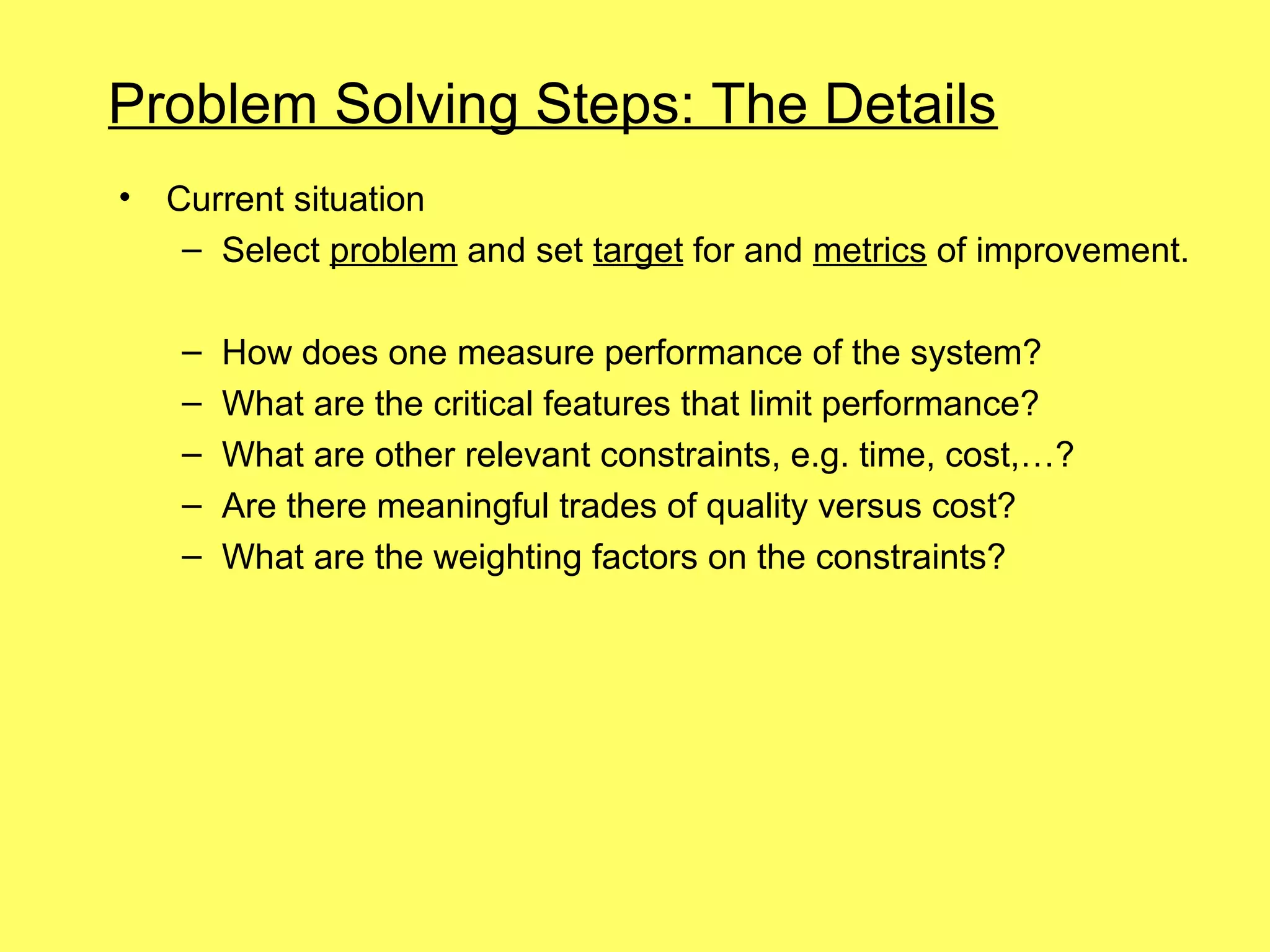 Problem Solving Steps: The Details
•   Current situation
     – Select problem and set target for and metrics of improvement.

    –   How does one measure performance of the system?
    –   What are the critical features that limit performance?
    –   What are other relevant constraints, e.g. time, cost,…?
    –   Are there meaningful trades of quality versus cost?
    –   What are the weighting factors on the constraints?
 