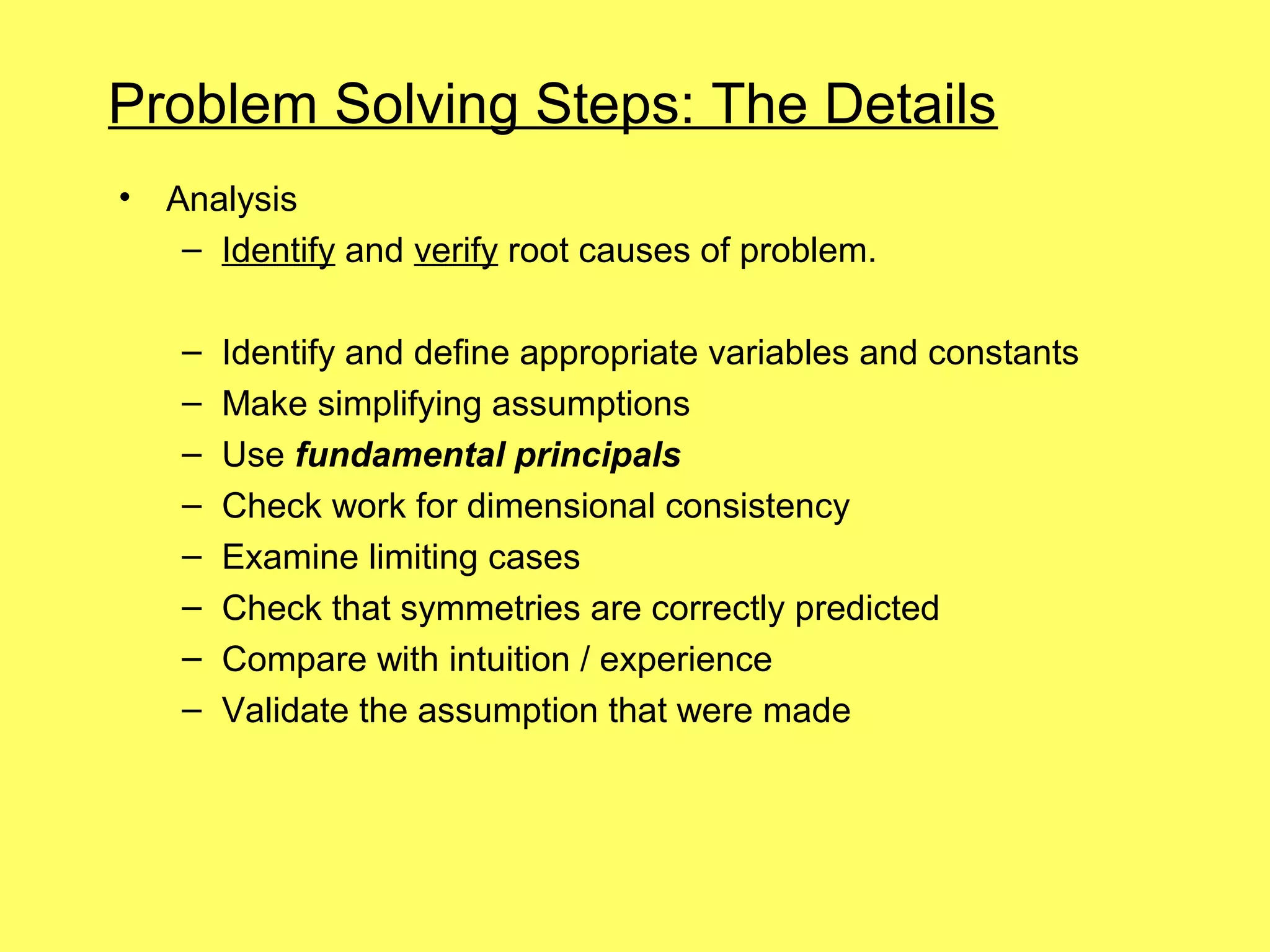 Problem Solving Steps: The Details
•   Analysis
     – Identify and verify root causes of problem.

     –   Identify and define appropriate variables and constants
     –   Make simplifying assumptions
     –   Use fundamental principals
     –   Check work for dimensional consistency
     –   Examine limiting cases
     –   Check that symmetries are correctly predicted
     –   Compare with intuition / experience
     –   Validate the assumption that were made
 