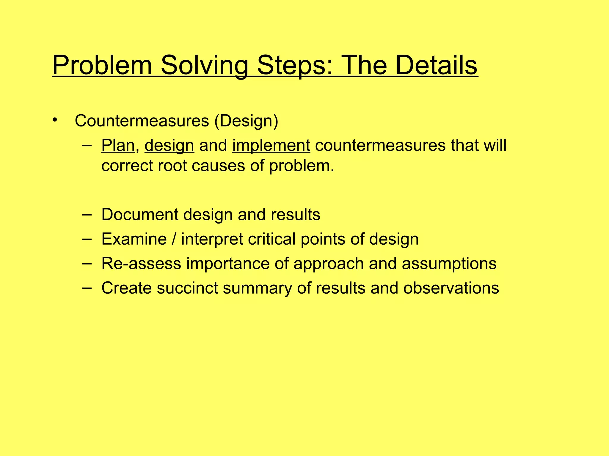 Problem Solving Steps: The Details
•   Countermeasures (Design)
     – Plan, design and implement countermeasures that will
       correct root causes of problem.

    –   Document design and results
    –   Examine / interpret critical points of design
    –   Re-assess importance of approach and assumptions
    –   Create succinct summary of results and observations
 