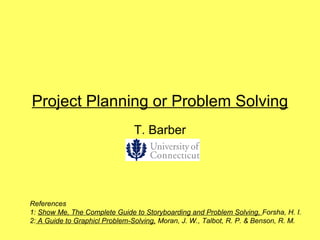 Project Planning or Problem Solving
                               T. Barber




References
1: Show Me, The Complete Guide to Storyboarding and Problem Solving, Forsha, H. I.
2: A Guide to Graphicl Problem-Solving, Moran, J. W., Talbot, R. P. & Benson, R. M.
 
