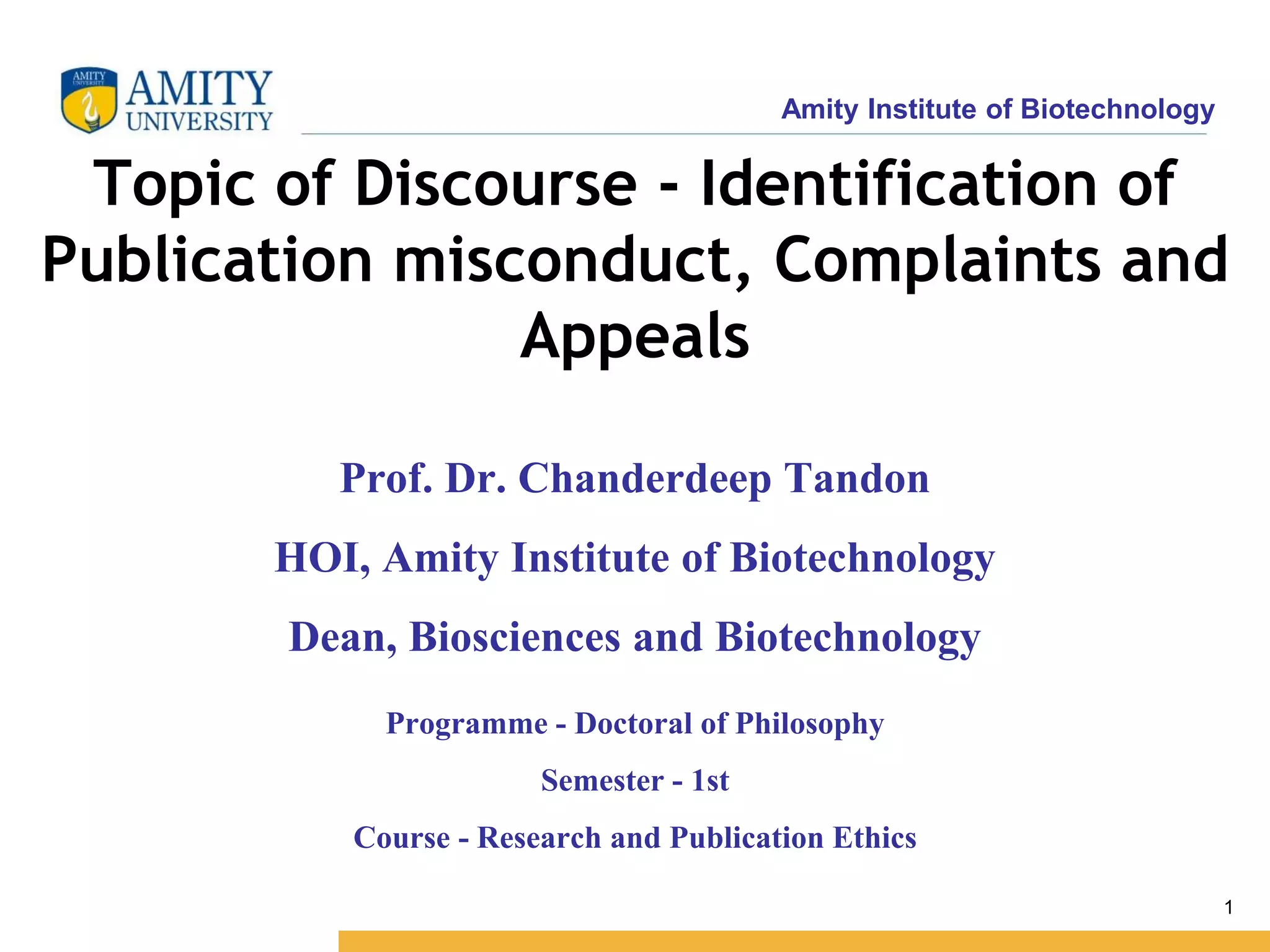 Amity Institute of Biotechnology
1
Topic of Discourse - Identification of
Publication misconduct, Complaints and
Appeals
Programme - Doctoral of Philosophy
Semester - 1st
Course - Research and Publication Ethics
Prof. Dr. Chanderdeep Tandon
HOI, Amity Institute of Biotechnology
Dean, Biosciences and Biotechnology
 