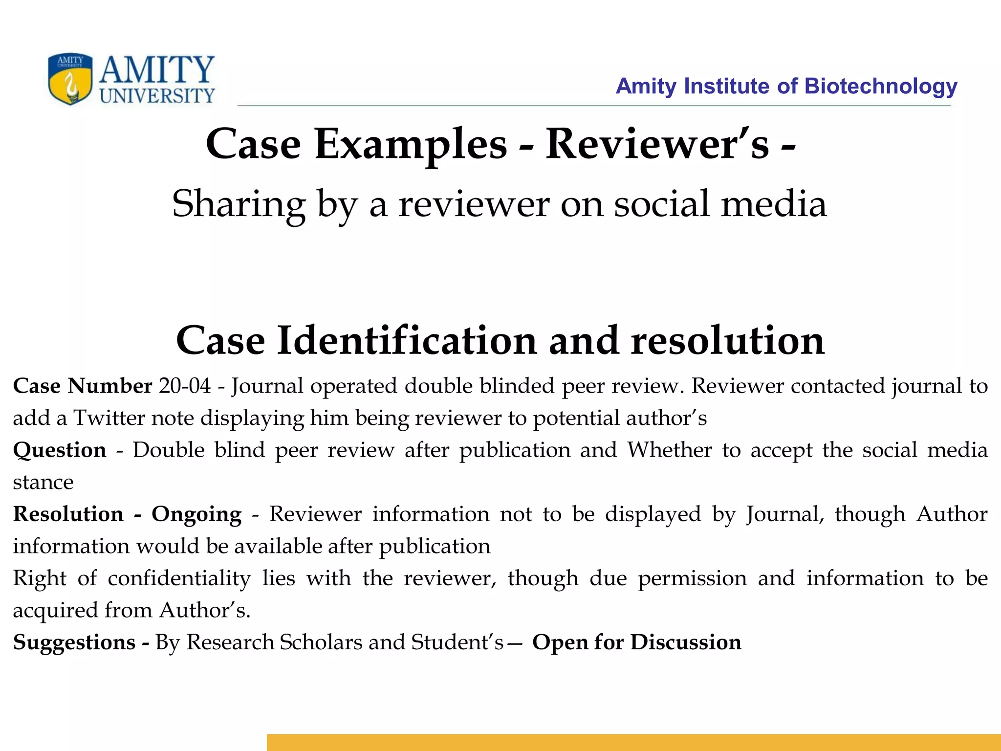 Amity Institute of Biotechnology
Case Examples - Reviewer’s -
Sharing by a reviewer on social media
Case Identification and resolution
Case Number 20-04 - Journal operated double blinded peer review. Reviewer contacted journal to
add a Twitter note displaying him being reviewer to potential author’s
Question - Double blind peer review after publication and Whether to accept the social media
stance
Resolution - Ongoing - Reviewer information not to be displayed by Journal, though Author
information would be available after publication
Right of confidentiality lies with the reviewer, though due permission and information to be
acquired from Author’s.
Suggestions - By Research Scholars and Student’s— Open for Discussion
 