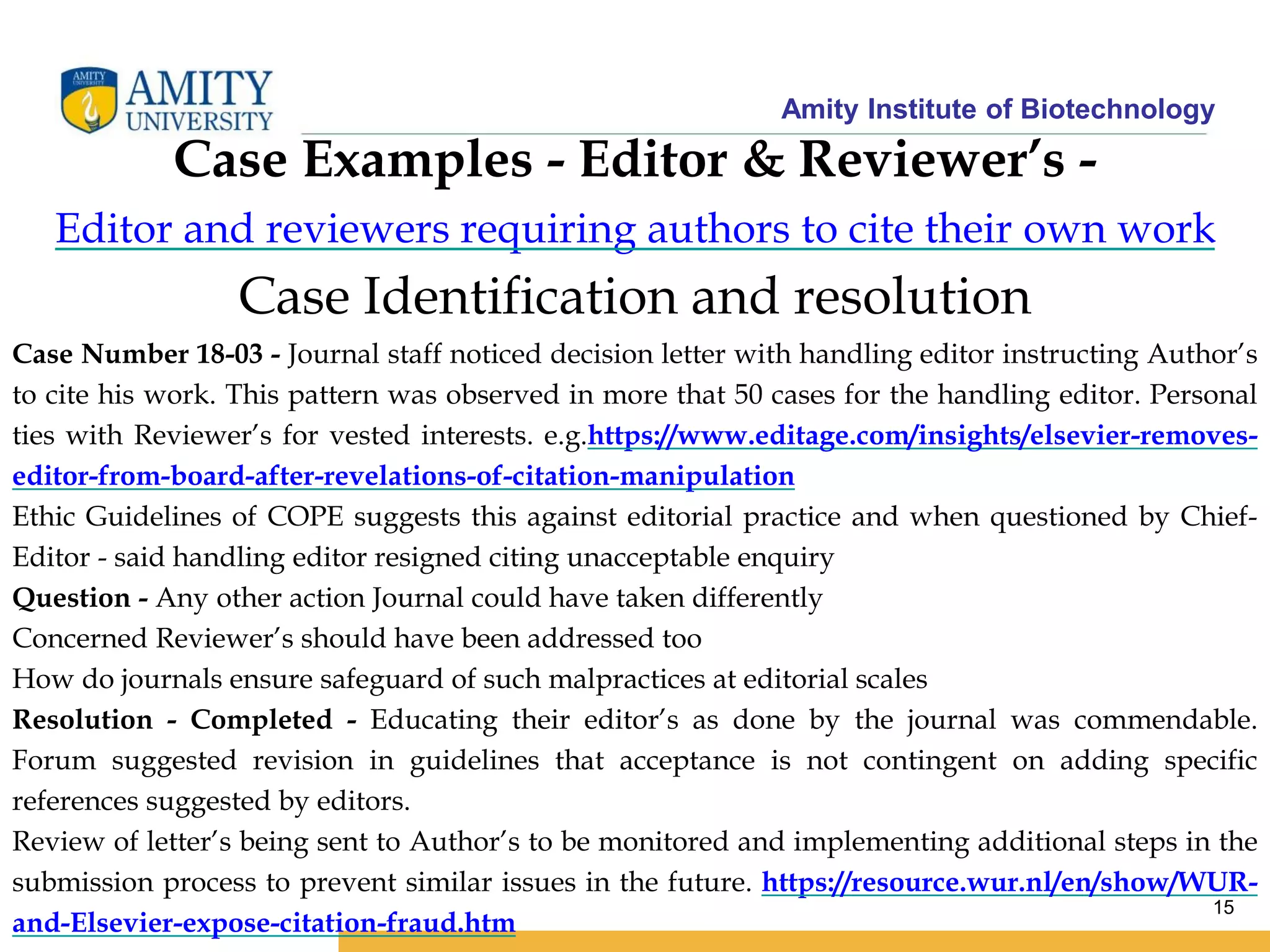 Amity Institute of Biotechnology
15
Case Identification and resolution
Case Number 18-03 - Journal staff noticed decision letter with handling editor instructing Author’s
to cite his work. This pattern was observed in more that 50 cases for the handling editor. Personal
ties with Reviewer’s for vested interests. e.g.https://www.editage.com/insights/elsevier-removes-
editor-from-board-after-revelations-of-citation-manipulation
Ethic Guidelines of COPE suggests this against editorial practice and when questioned by Chief-
Editor - said handling editor resigned citing unacceptable enquiry
Question - Any other action Journal could have taken differently
Concerned Reviewer’s should have been addressed too
How do journals ensure safeguard of such malpractices at editorial scales
Resolution - Completed - Educating their editor’s as done by the journal was commendable.
Forum suggested revision in guidelines that acceptance is not contingent on adding specific
references suggested by editors.
Review of letter’s being sent to Author’s to be monitored and implementing additional steps in the
submission process to prevent similar issues in the future. https://resource.wur.nl/en/show/WUR-
and-Elsevier-expose-citation-fraud.htm
Case Examples - Editor & Reviewer’s -
Editor and reviewers requiring authors to cite their own work
 