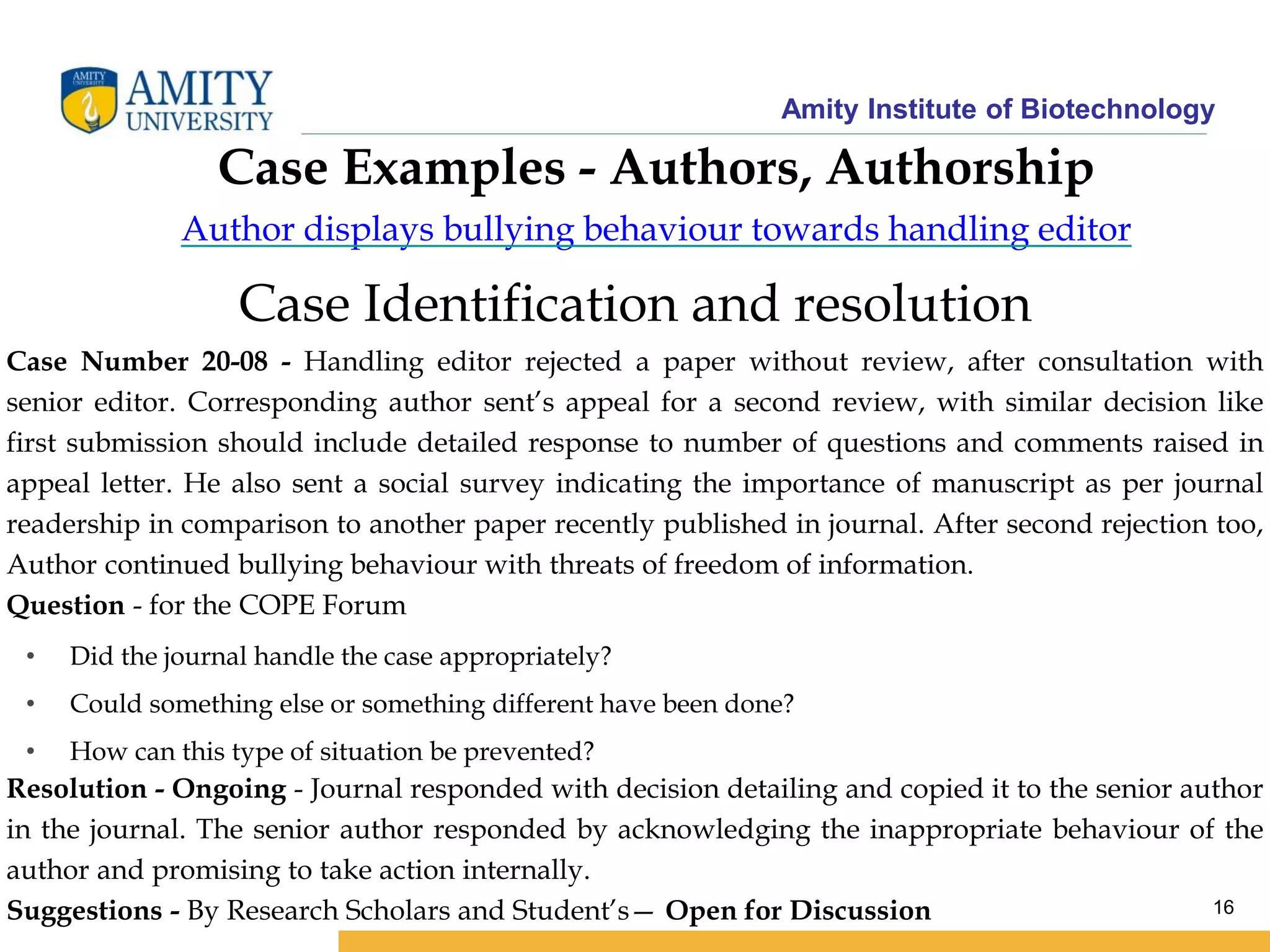Amity Institute of Biotechnology
16
Case Examples - Authors, Authorship
Author displays bullying behaviour towards handling editor
Case Identification and resolution
Case Number 20-08 - Handling editor rejected a paper without review, after consultation with
senior editor. Corresponding author sent’s appeal for a second review, with similar decision like
first submission should include detailed response to number of questions and comments raised in
appeal letter. He also sent a social survey indicating the importance of manuscript as per journal
readership in comparison to another paper recently published in journal. After second rejection too,
Author continued bullying behaviour with threats of freedom of information.
Question - for the COPE Forum
• Did the journal handle the case appropriately?
• Could something else or something different have been done?
• How can this type of situation be prevented?
Resolution - Ongoing - Journal responded with decision detailing and copied it to the senior author
in the journal. The senior author responded by acknowledging the inappropriate behaviour of the
author and promising to take action internally.
Suggestions - By Research Scholars and Student’s— Open for Discussion
 