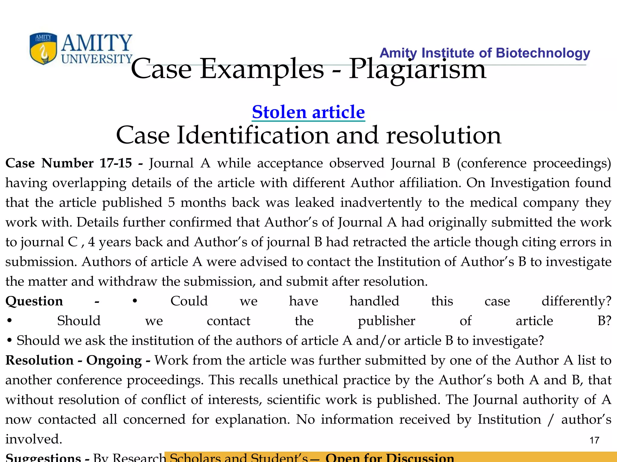Amity Institute of Biotechnology
17
Case Examples - Plagiarism
Stolen article
Case Identification and resolution
Case Number 17-15 - Journal A while acceptance observed Journal B (conference proceedings)
having overlapping details of the article with different Author affiliation. On Investigation found
that the article published 5 months back was leaked inadvertently to the medical company they
work with. Details further confirmed that Author’s of Journal A had originally submitted the work
to journal C , 4 years back and Author’s of journal B had retracted the article though citing errors in
submission. Authors of article A were advised to contact the Institution of Author’s B to investigate
the matter and withdraw the submission, and submit after resolution.
Question - • Could we have handled this case differently?
• Should we contact the publisher of article B?
• Should we ask the institution of the authors of article A and/or article B to investigate?
Resolution - Ongoing - Work from the article was further submitted by one of the Author A list to
another conference proceedings. This recalls unethical practice by the Author’s both A and B, that
without resolution of conflict of interests, scientific work is published. The Journal authority of A
now contacted all concerned for explanation. No information received by Institution / author’s
involved.
 