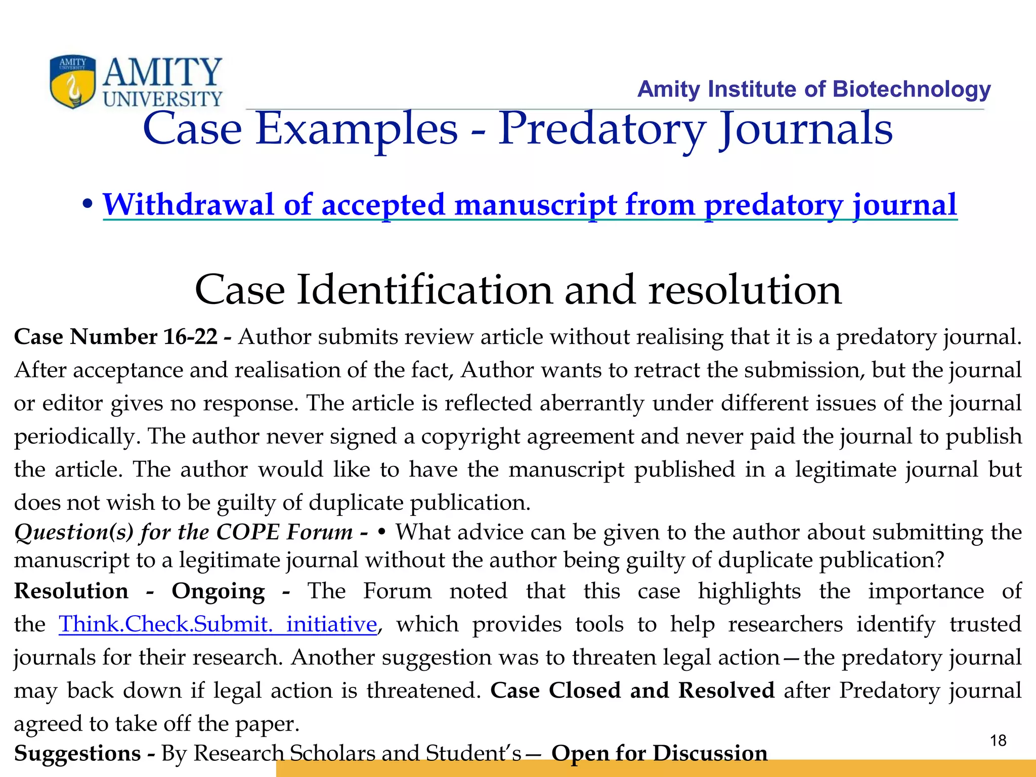 Amity Institute of Biotechnology
18
Case Examples - Predatory Journals
• Withdrawal of accepted manuscript from predatory journal
Case Identification and resolution
Case Number 16-22 - Author submits review article without realising that it is a predatory journal.
After acceptance and realisation of the fact, Author wants to retract the submission, but the journal
or editor gives no response. The article is reflected aberrantly under different issues of the journal
periodically. The author never signed a copyright agreement and never paid the journal to publish
the article. The author would like to have the manuscript published in a legitimate journal but
does not wish to be guilty of duplicate publication.
Question(s) for the COPE Forum - • What advice can be given to the author about submitting the
manuscript to a legitimate journal without the author being guilty of duplicate publication?
Resolution - Ongoing - The Forum noted that this case highlights the importance of
the Think.Check.Submit. initiative, which provides tools to help researchers identify trusted
journals for their research. Another suggestion was to threaten legal action—the predatory journal
may back down if legal action is threatened. Case Closed and Resolved after Predatory journal
agreed to take off the paper.
Suggestions - By Research Scholars and Student’s— Open for Discussion
 