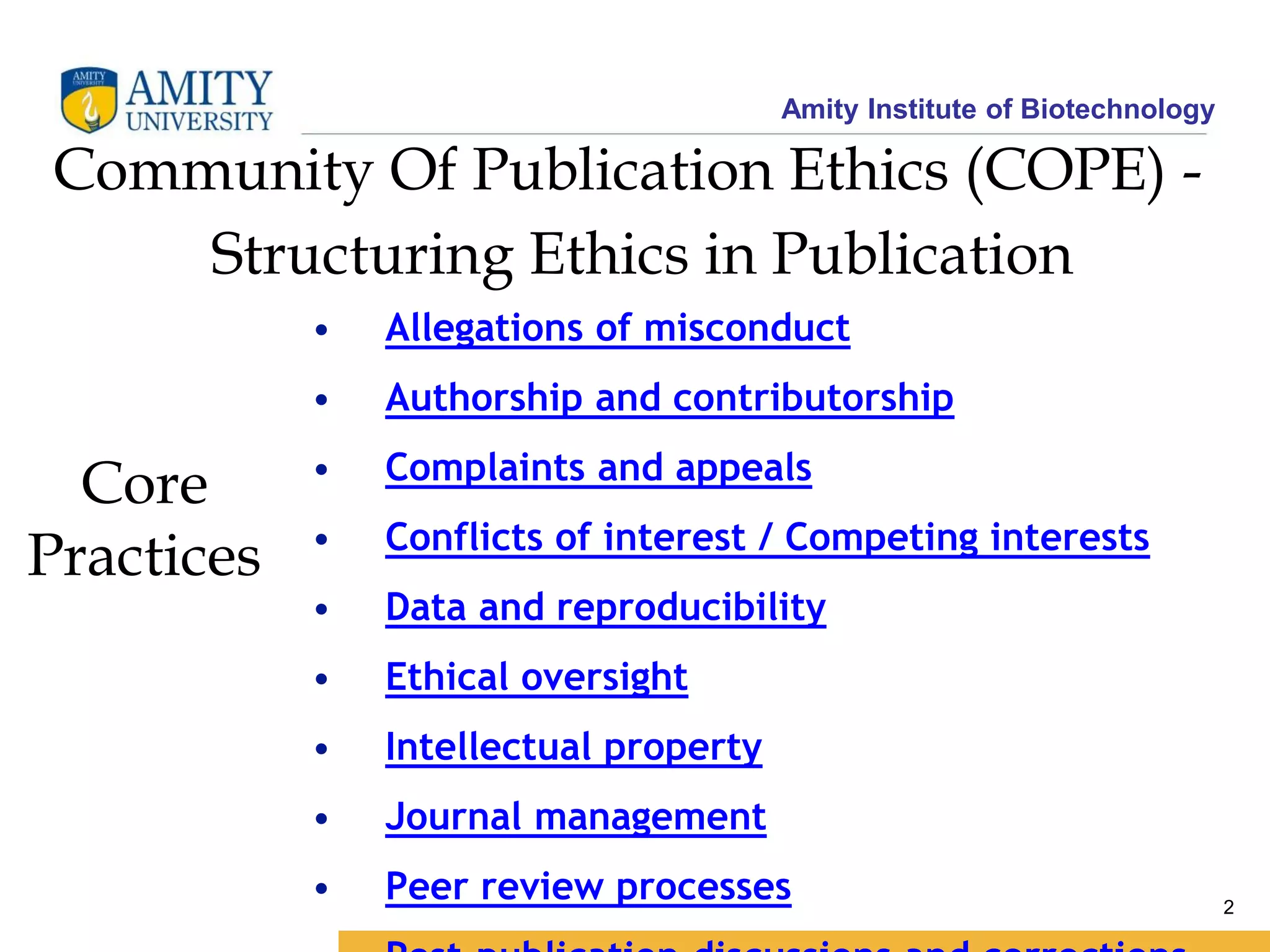 Amity Institute of Biotechnology
2
Core
Practices
Community Of Publication Ethics (COPE) -
Structuring Ethics in Publication
• Allegations of misconduct
• Authorship and contributorship
• Complaints and appeals
• Conflicts of interest / Competing interests
• Data and reproducibility
• Ethical oversight
• Intellectual property
• Journal management
• Peer review processes
 