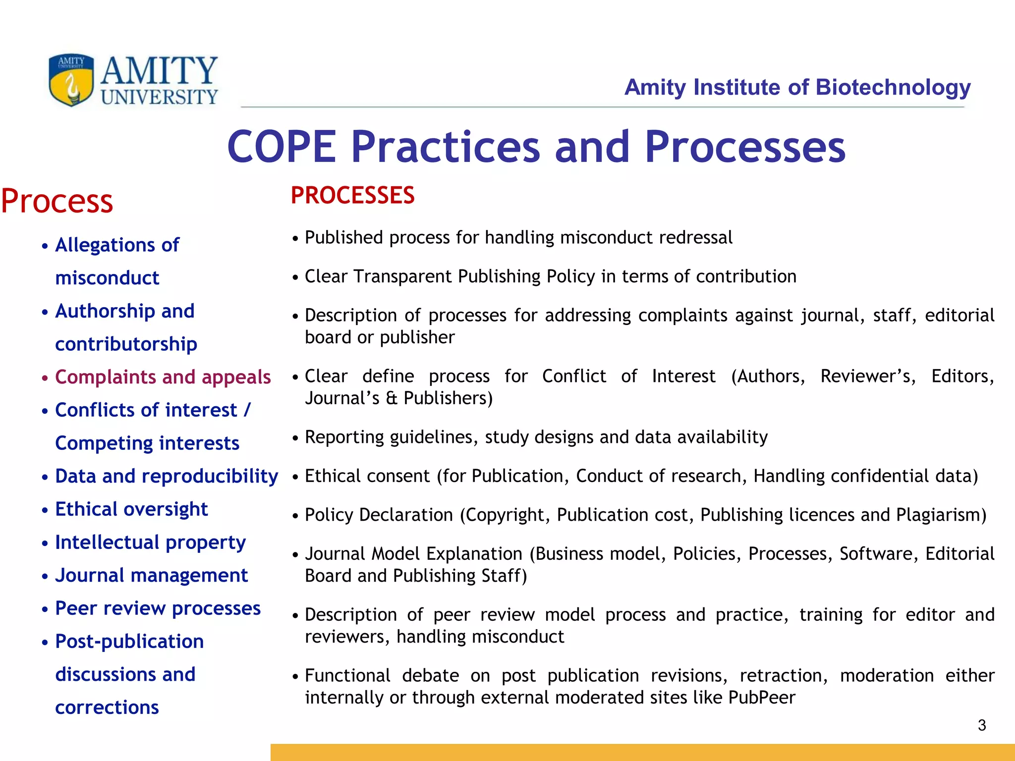 Amity Institute of Biotechnology
3
COPE Practices and Processes
Process
• Allegations of
misconduct
• Authorship and
contributorship
• Complaints and appeals
• Conflicts of interest /
Competing interests
• Data and reproducibility
• Ethical oversight
• Intellectual property
• Journal management
• Peer review processes
• Post-publication
discussions and
corrections
PROCESSES
• Published process for handling misconduct redressal
• Clear Transparent Publishing Policy in terms of contribution
• Description of processes for addressing complaints against journal, staff, editorial
board or publisher
• Clear define process for Conflict of Interest (Authors, Reviewer’s, Editors,
Journal’s & Publishers)
• Reporting guidelines, study designs and data availability
• Ethical consent (for Publication, Conduct of research, Handling confidential data)
• Policy Declaration (Copyright, Publication cost, Publishing licences and Plagiarism)
• Journal Model Explanation (Business model, Policies, Processes, Software, Editorial
Board and Publishing Staff)
• Description of peer review model process and practice, training for editor and
reviewers, handling misconduct
• Functional debate on post publication revisions, retraction, moderation either
internally or through external moderated sites like PubPeer
 