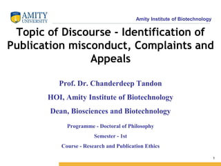 Amity Institute of Biotechnology
1
Topic of Discourse - Identification of
Publication misconduct, Complaints and
Appeals
Programme - Doctoral of Philosophy
Semester - 1st
Course - Research and Publication Ethics
Prof. Dr. Chanderdeep Tandon
HOI, Amity Institute of Biotechnology
Dean, Biosciences and Biotechnology
 