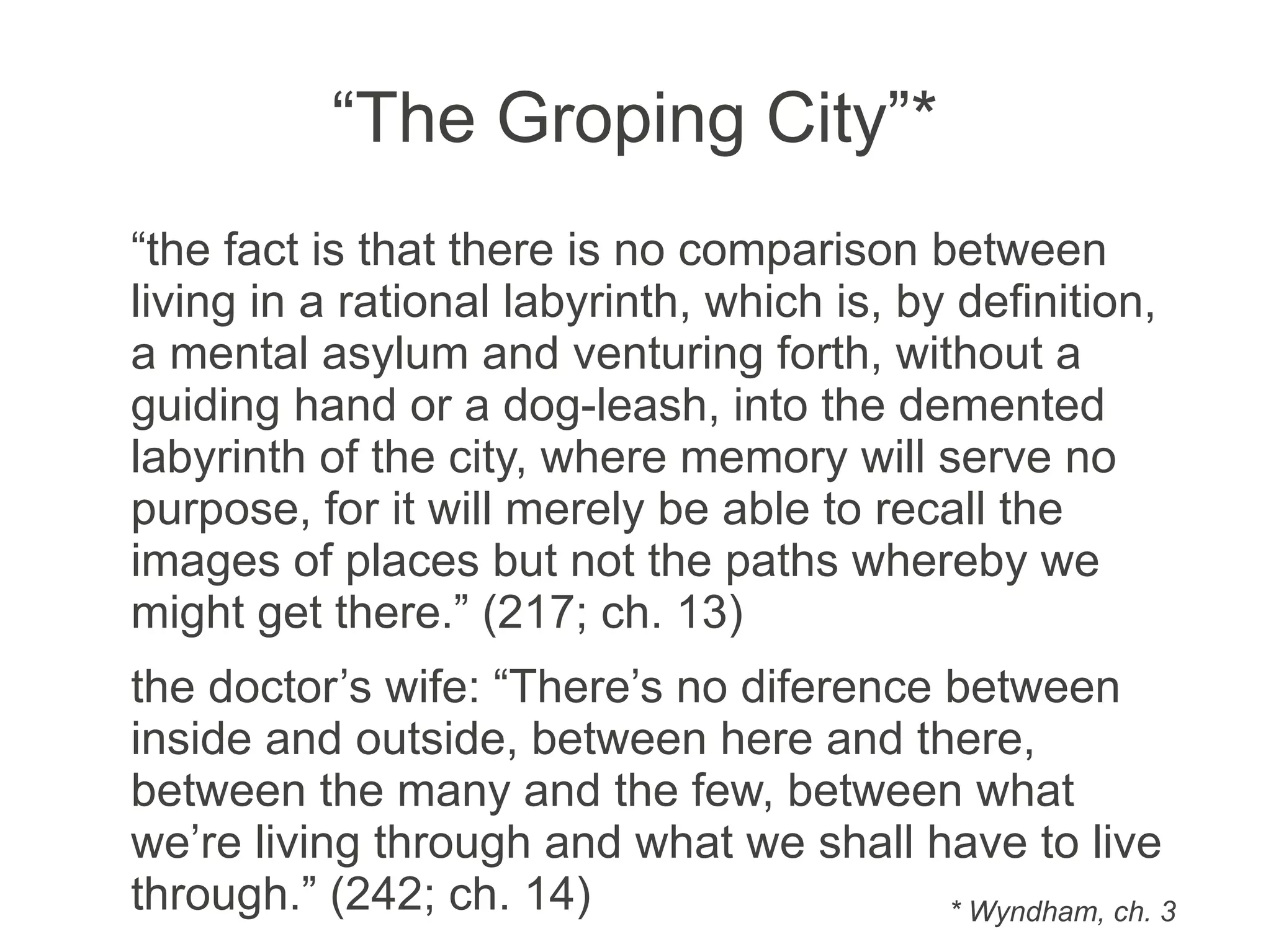 “The Groping City”*
“the fact is that there is no comparison between
living in a rational labyrinth, which is, by definition,
a mental asylum and venturing forth, without a
guiding hand or a dog-leash, into the demented
labyrinth of the city, where memory will serve no
purpose, for it will merely be able to recall the
images of places but not the paths whereby we
might get there.” (217; ch. 13)
the doctor’s wife: “There’s no difference between
inside and outside, between here and there,
between the many and the few, between what
we’re living through and what we shall have to live
through.” (242; ch. 14) * Wyndham, ch. 3
 
