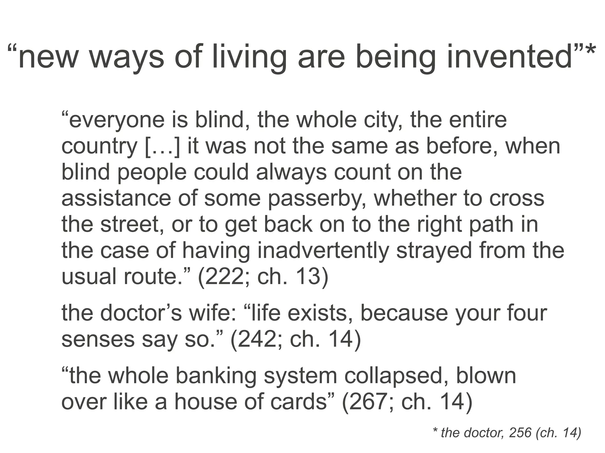 “new ways of living are being invented”*
“everyone is blind, the whole city, the entire
country […] it was not the same as before, when
blind people could always count on the
assistance of some passerby, whether to cross
the street, or to get back on to the right path in
the case of having inadvertently strayed from the
usual route.” (222; ch. 13)
the doctor’s wife: “life exists, because your four
senses say so.” (242; ch. 14)
“the whole banking system collapsed, blown
over like a house of cards” (267; ch. 14)
* the doctor, 256 (ch. 14)
 
