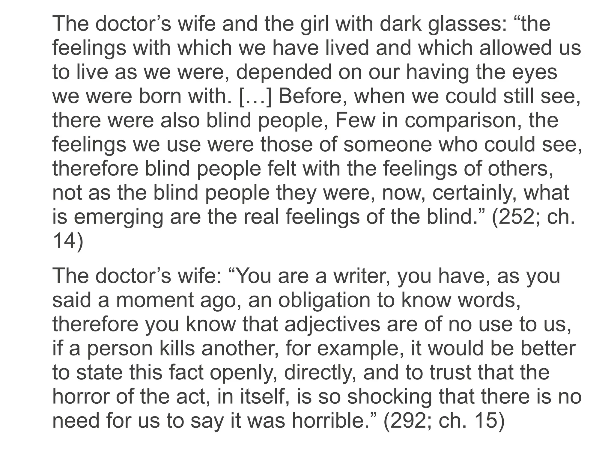 The doctor’s wife and the girl with dark glasses: “the
feelings with which we have lived and which allowed us
to live as we were, depended on our having the eyes
we were born with. […] Before, when we could still see,
there were also blind people, Few in comparison, the
feelings we use were those of someone who could see,
therefore blind people felt with the feelings of others,
not as the blind people they were, now, certainly, what
is emerging are the real feelings of the blind.” (252; ch.
14)
The doctor’s wife: “You are a writer, you have, as you
said a moment ago, an obligation to know words,
therefore you know that adjectives are of no use to us,
if a person kills another, for example, it would be better
to state this fact openly, directly, and to trust that the
horror of the act, in itself, is so shocking that there is no
need for us to say it was horrible.” (292; ch. 15)
 
