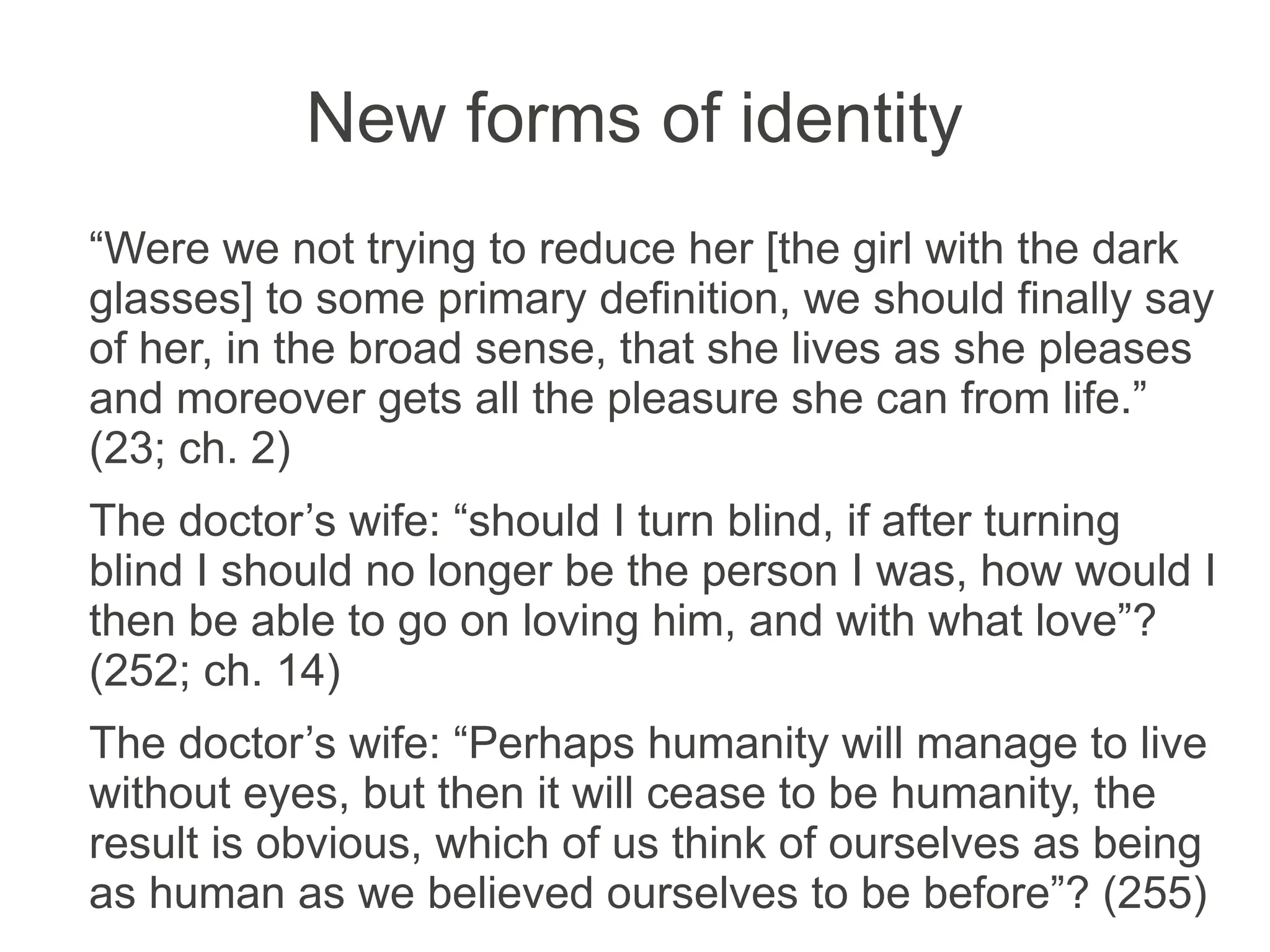 New forms of identity
“Were we not trying to reduce her [the girl with the dark
glasses] to some primary definition, we should finally say
of her, in the broad sense, that she lives as she pleases
and moreover gets all the pleasure she can from life.”
(23; ch. 2)
The doctor’s wife: “should I turn blind, if after turning
blind I should no longer be the person I was, how would I
then be able to go on loving him, and with what love”?
(252; ch. 14)
The doctor’s wife: “Perhaps humanity will manage to live
without eyes, but then it will cease to be humanity, the
result is obvious, which of us think of ourselves as being
as human as we believed ourselves to be before”? (255)
 