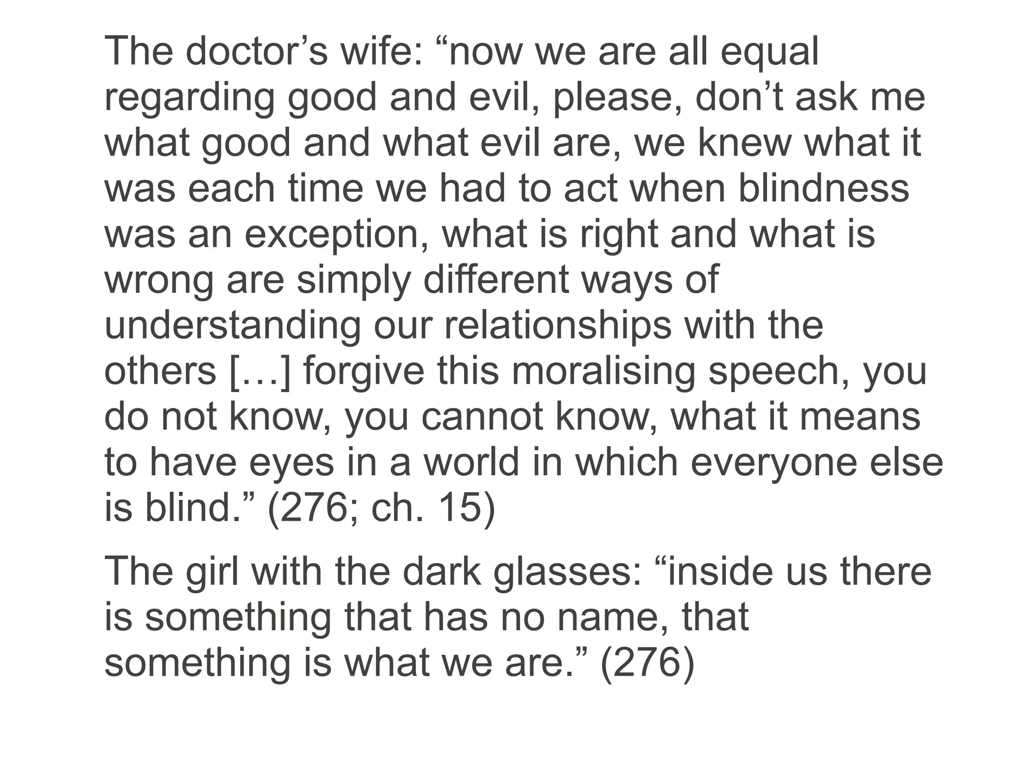 The doctor’s wife: “now we are all equal
regarding good and evil, please, don’t ask me
what good and what evil are, we knew what it
was each time we had to act when blindness
was an exception, what is right and what is
wrong are simply different ways of
understanding our relationships with the
others […] forgive this moralising speech, you
do not know, you cannot know, what it means
to have eyes in a world in which everyone else
is blind.” (276; ch. 15)
The girl with the dark glasses: “inside us there
is something that has no name, that
something is what we are.” (276)
 