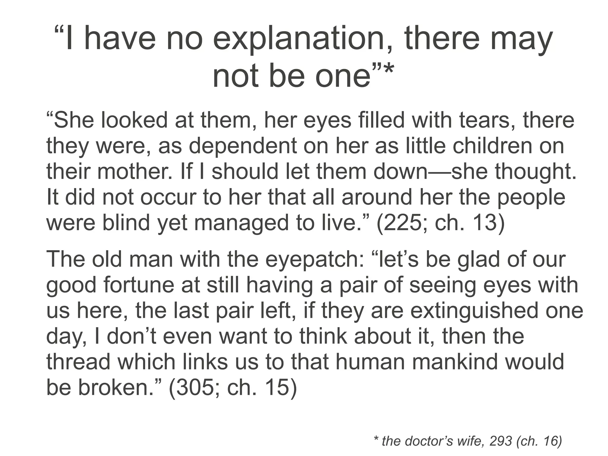 “I have no explanation, there may
not be one”*
“She looked at them, her eyes filled with tears, there
they were, as dependent on her as little children on
their mother. If I should let them down—she thought.
It did not occur to her that all around her the people
were blind yet managed to live.” (225; ch. 13)
The old man with the eye patch: “let’s be glad of our
good fortune at still having a pair of seeing eyes with
us here, the last pair left, if they are extinguished one
day, I don’t even want to think about it, then the
thread which links us to that human mankind would
be broken.” (305; ch. 15)
* the doctor’s wife, 293 (ch. 16)
 