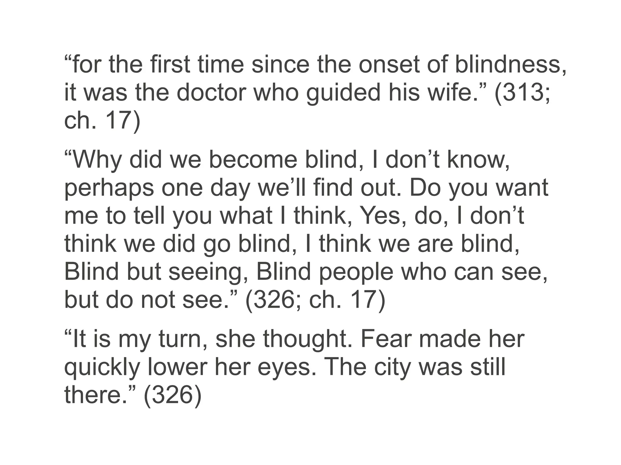 “for the first time since the onset of blindness,
it was the doctor who guided his wife.” (313;
ch. 17)
“Why did we become blind, I don’t know,
perhaps one day we’ll find out. Do you want
me to tell you what I think, Yes, do, I don’t
think we did go blind, I think we are blind,
Blind but seeing, Blind people who can see,
but do not see.” (326; ch. 17)
“It is my turn, she thought. Fear made her
quickly lower her eyes. The city was still
there.” (326)
 