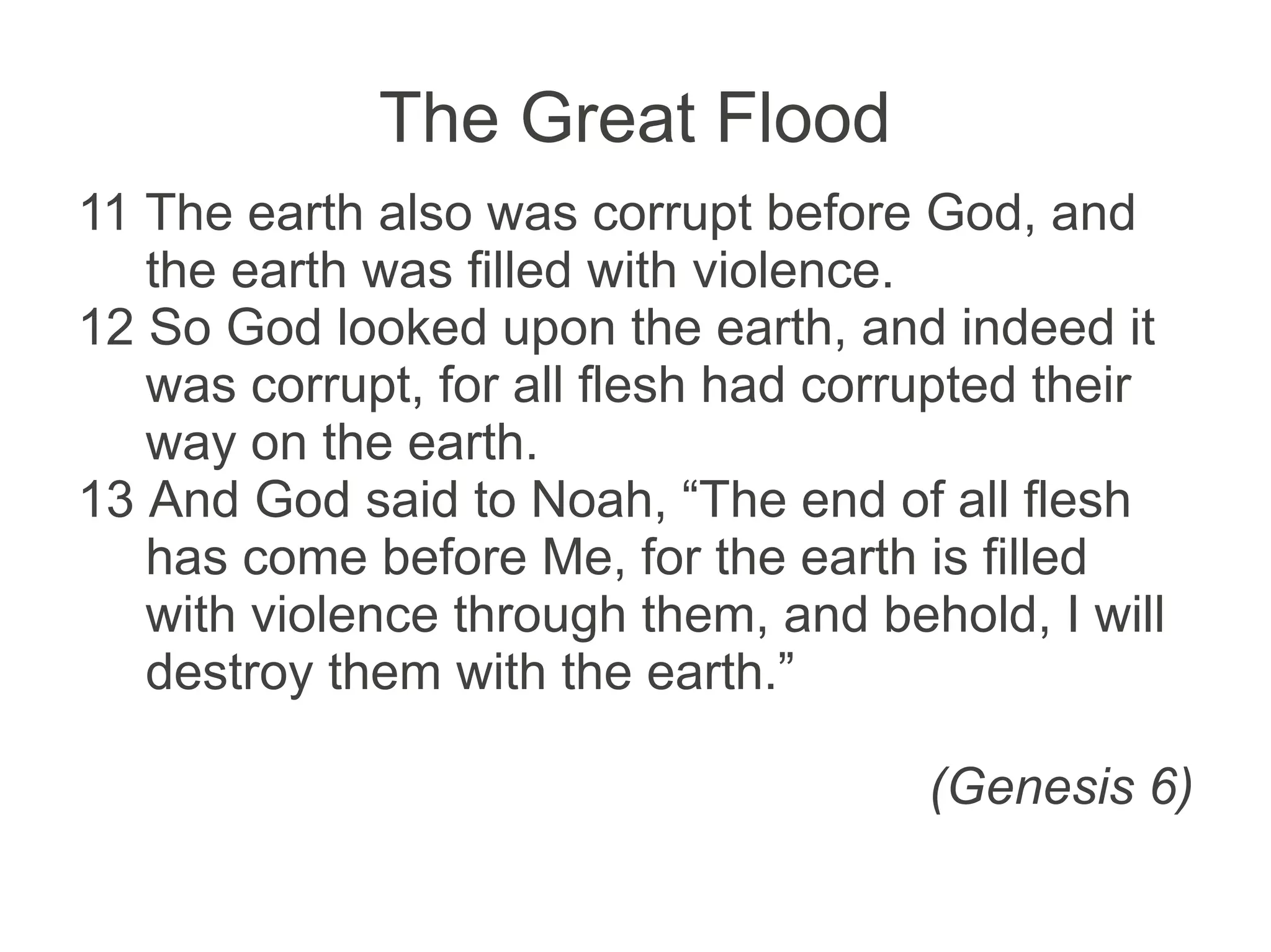 The Great Flood
11 The earth also was corrupt before God, and
the earth was filled with violence.
12 So God looked upon the earth, and indeed it
was corrupt, for all flesh had corrupted their
way on the earth.
13 And God said to Noah, “The end of all flesh
has come before Me, for the earth is filled
with violence through them, and behold, I will
destroy them with the earth.”
(Genesis 6)
 