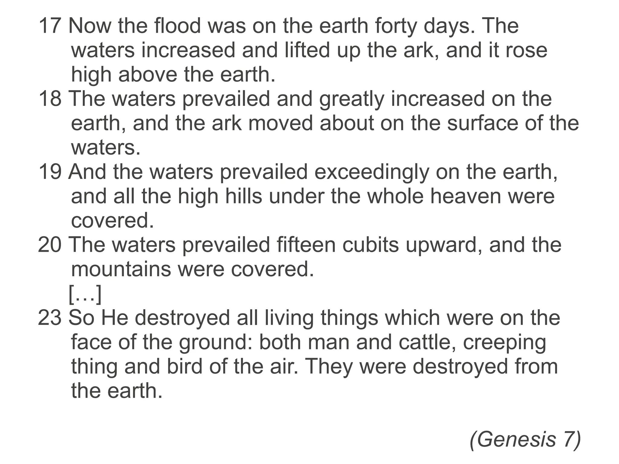 17 Now the flood was on the earth forty days. The waters
increased and lifted up the ark, and it rose high above
the earth.
18 The waters prevailed and greatly increased on the
earth, and the ark moved about on the surface of the
waters.
19 And the waters prevailed exceedingly on the earth, and
all the high hills under the whole heaven were covered.
20 The waters prevailed fifteen cubits upward, and the
mountains were covered.
[…]
23 So He destroyed all living things which were on the face
of the ground: both man and cattle, creeping thing and
bird of the air. They were destroyed from the earth.
(Genesis 7)
 