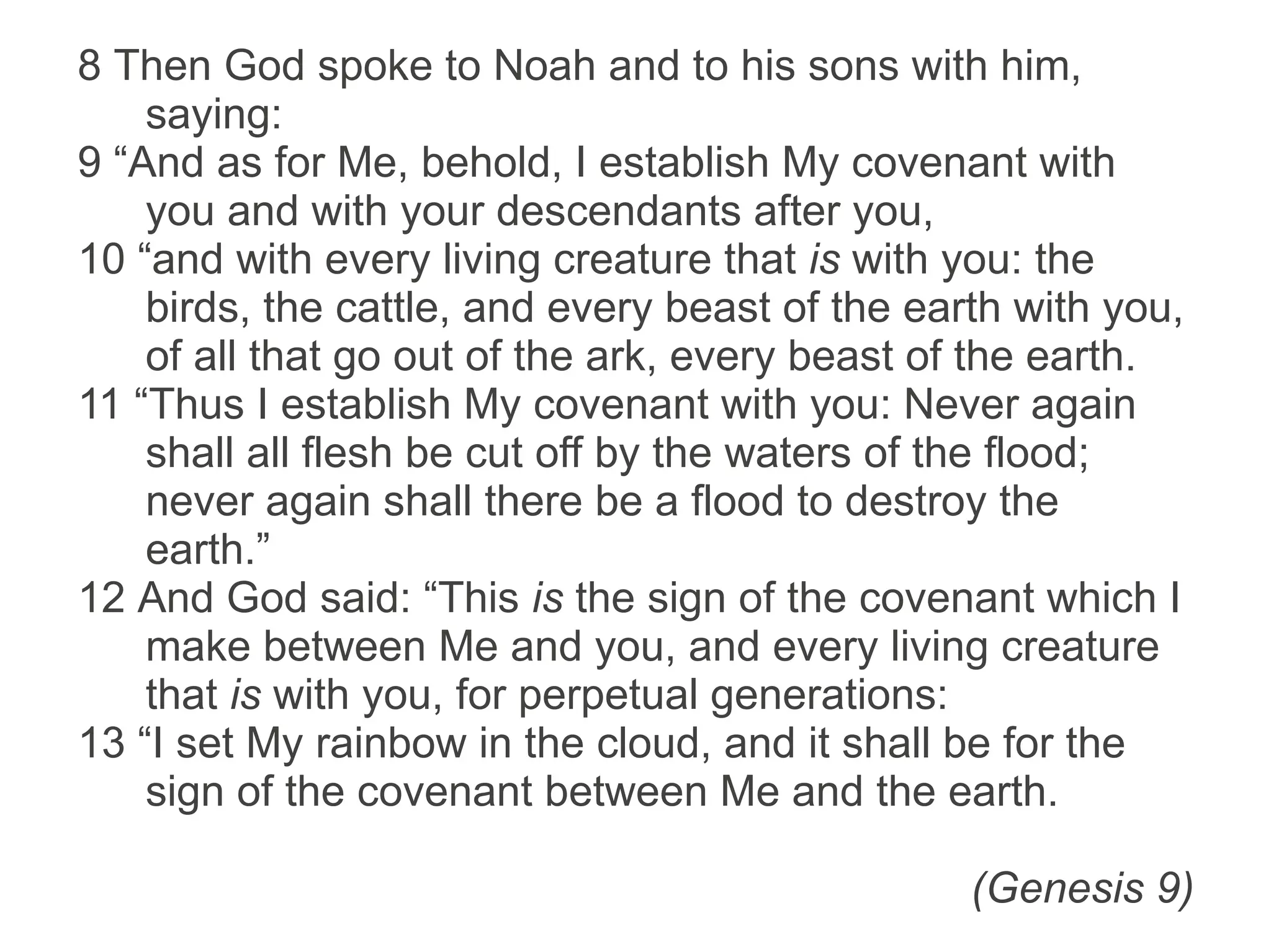 8 Then God spoke to Noah and to his sons with him,
saying:
9 “And as for Me, behold, I establish My covenant with
you and with your descendants after you,
10 “and with every living creature that is with you: the
birds, the cattle, and every beast of the earth with you,
of all that go out of the ark, every beast of the earth.
11 “Thus I establish My covenant with you: Never again
shall all flesh be cut off by the waters of the flood;
never again shall there be a flood to destroy the
earth.”
12 And God said: “This is the sign of the covenant which I
make between Me and you, and every living creature
that is with you, for perpetual generations:
13 “I set My rainbow in the cloud, and it shall be for the
sign of the covenant between Me and the earth.
(Genesis 9)
 