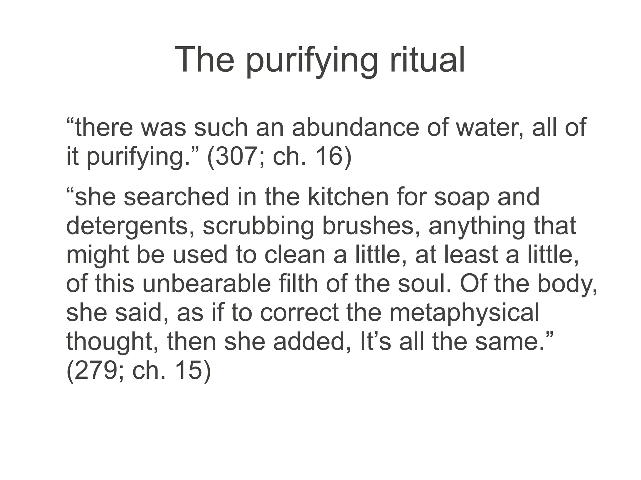 The purifying ritual
“there was such an abundance of water, all of
it purifying.” (307; ch. 16)
“she searched in the kitchen for soap and
detergents, scrubbing brushes, anything that
might be used to clean a little, at least a little,
of this unbearable filth of the soul. Of the body,
she said, as if to correct the metaphysical
thought, then she added, It’s all the same.”
(279; ch. 15)
 