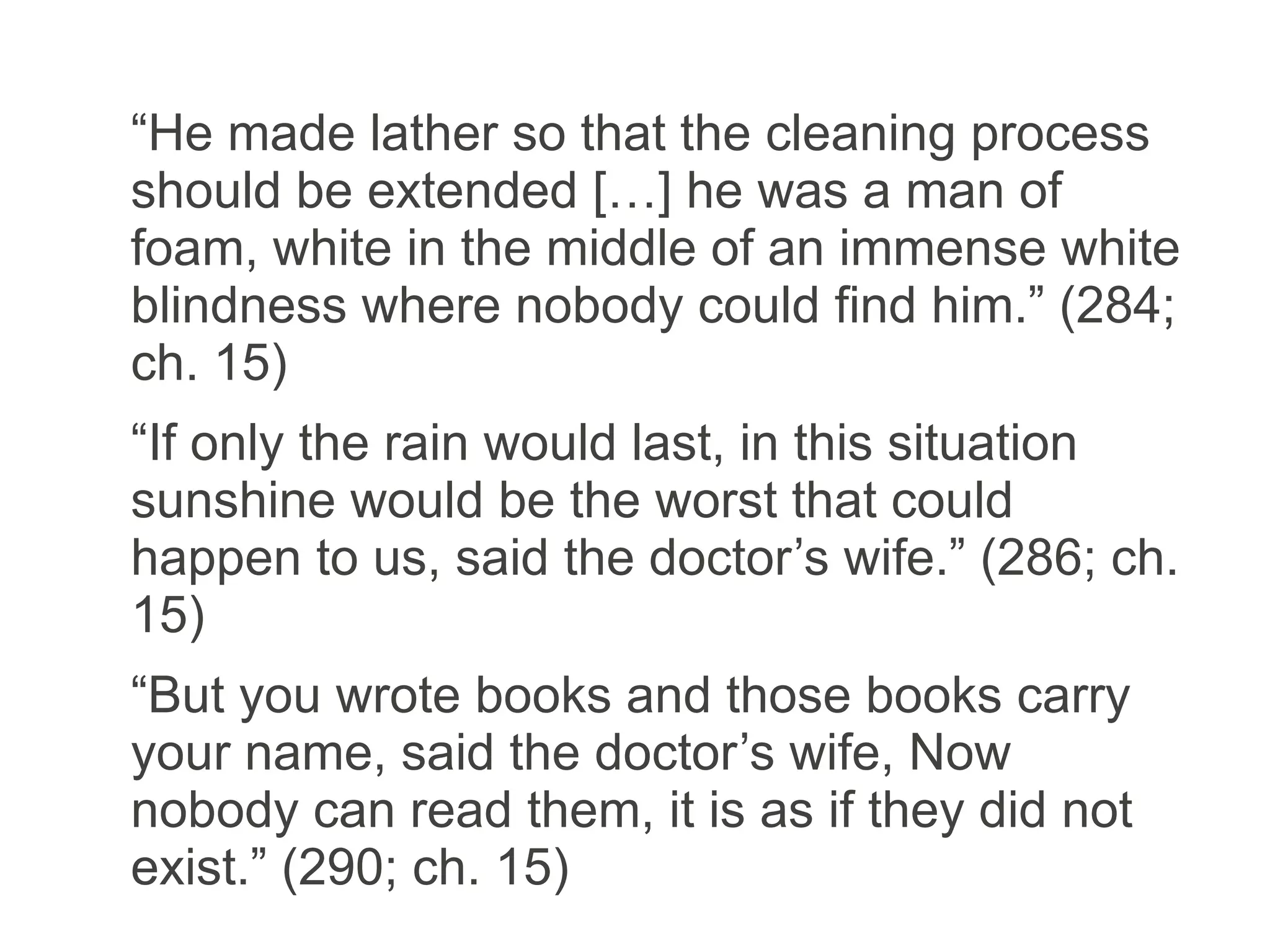“He made lather so that the cleaning process
should be extended […] he was a man of
foam, white in the middle of an immense white
blindness where nobody could find him.” (284;
ch. 15)
“If only the rain would last, in this situation
sunshine would be the worst that could
happen to us, said the doctor’s wife.” (286; ch.
15)
“But you wrote books and those books carry
your name, said the doctor’s wife, Now
nobody can read them, it is as if they did not
exist.” (290; ch. 15)
 