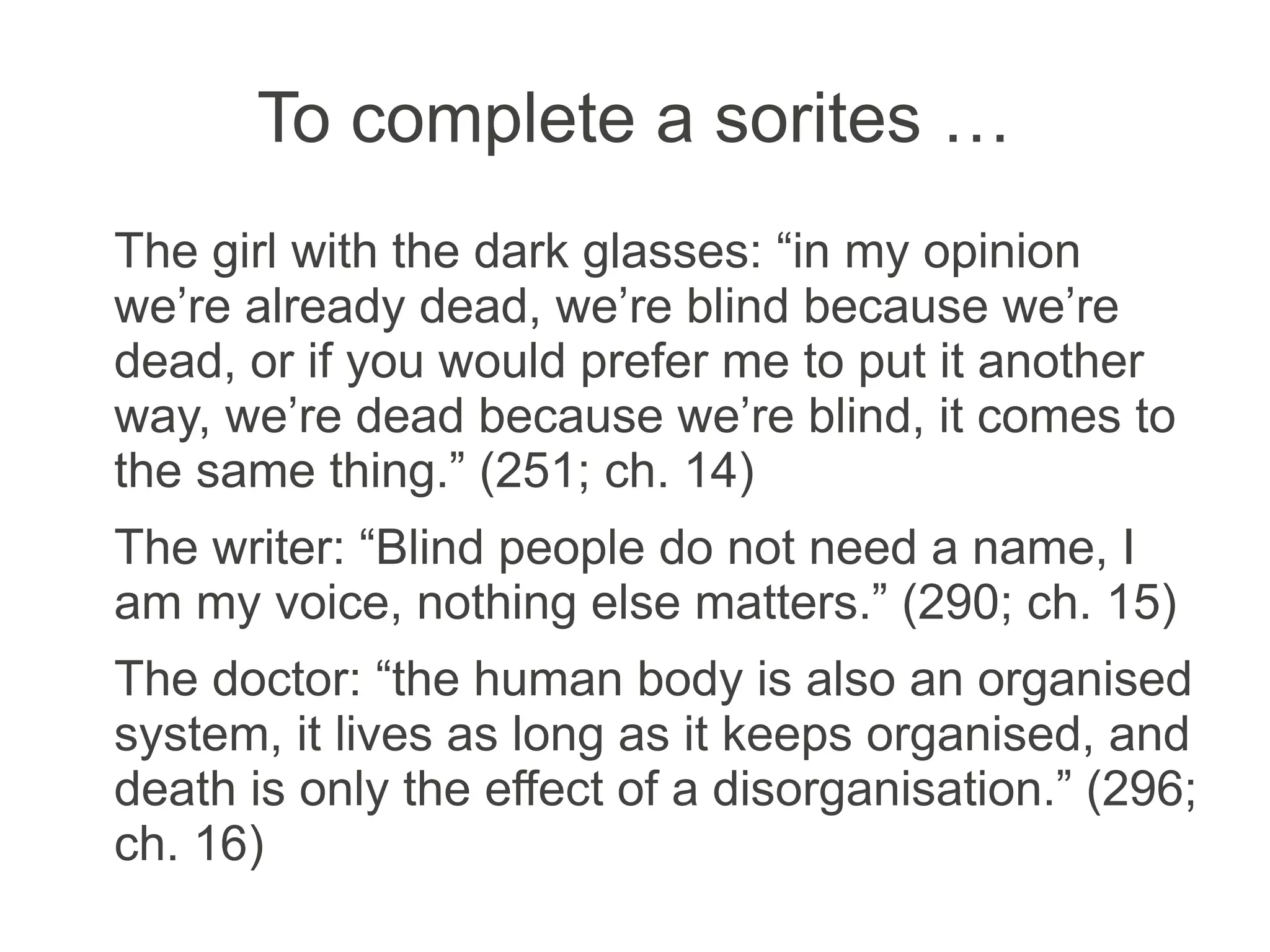 To complete a sorites …
The girl with the dark glasses: “in my opinion
we’re already dead, we’re blind because we’re
dead, or if you would prefer me to put it another
way, we’re dead because we’re blind, it comes to
the same thing.” (251; ch. 14)
The writer: “Blind people do not need a name, I
am my voice, nothing else matters.” (290; ch. 15)
The doctor: “the human body is also an
organised system, it lives as long as it keeps
organised, and death is only the effect of a
disorganisation.” (296; ch. 16)
 
