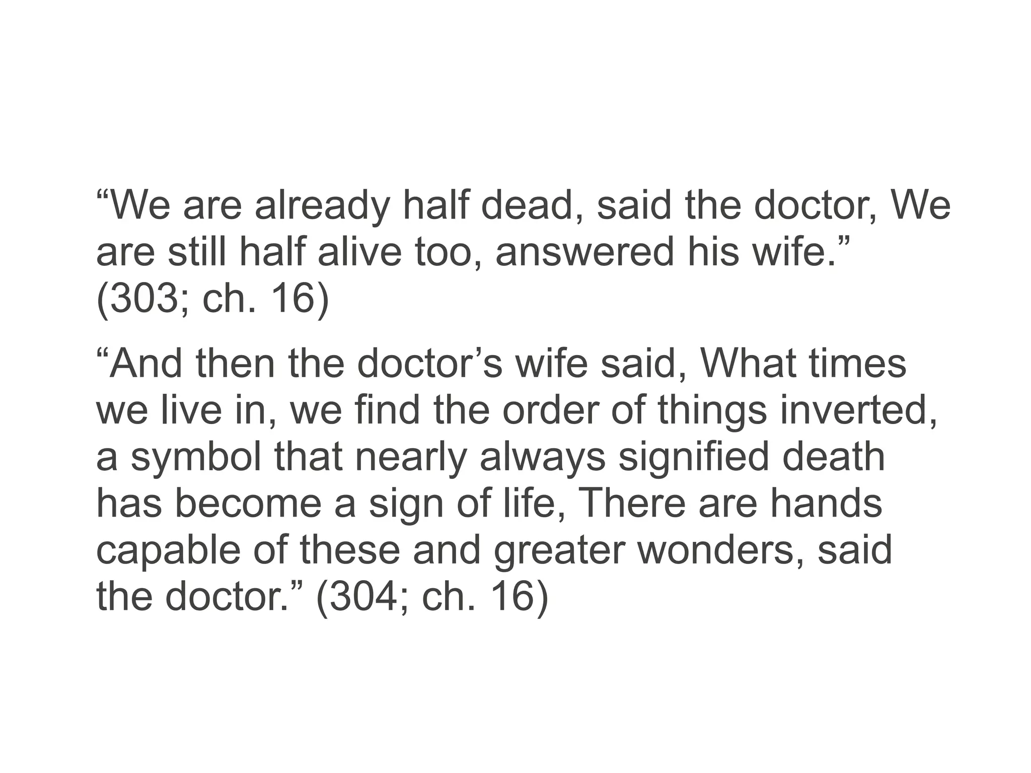 “We are already half dead, said the doctor, We
are still half alive too, answered his wife.”
(303; ch. 16)
“And then the doctor’s wife said, What times
we live in, we find the order of things inverted,
a symbol that nearly always signified death
has become a sign of life, There are hands
capable of these and greater wonders, said
the doctor.” (304; ch. 16)
 