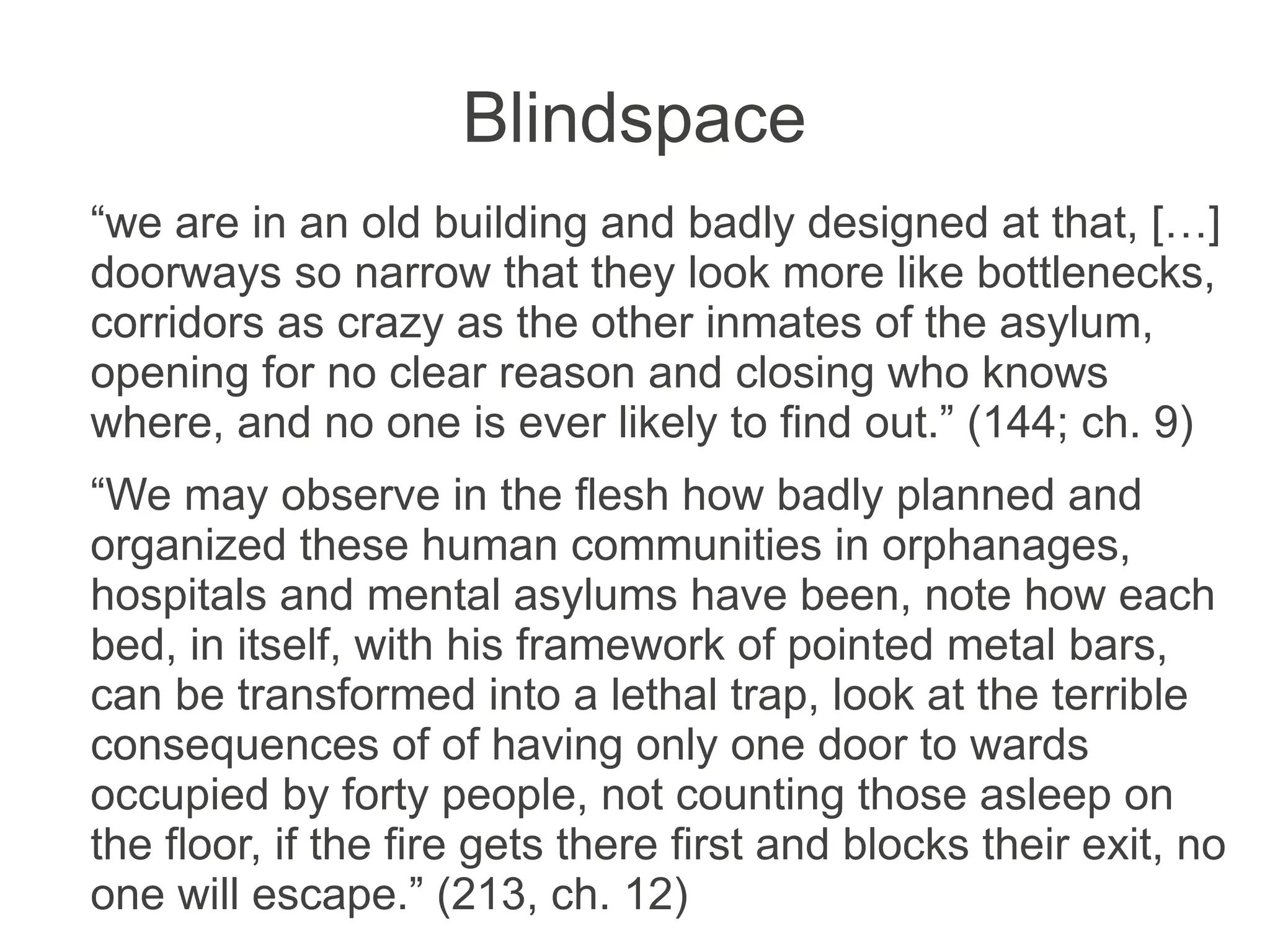 Blindspace
“we are in an old building and badly designed at that, […]
doorways so narrow that they look more like bottlenecks,
corridors as crazy as the other inmates of the asylum,
opening for no clear reason and closing who knows
where, and no one is ever likely to find out.” (144; ch. 9)
“We may observe in the flesh how badly planned and
organized these human communities in orphanages,
hospitals and mental asylums have been, note how each
bed, in itself, with his framework of pointed metal bars,
can be transformed into a lethal trap, look at the terrible
consequences of of having only one door to wards
occupied by forty people, not counting those asleep on
the floor, if the fire gets there first and blocks their exit, no
one will escape.” (213, ch. 12)
 