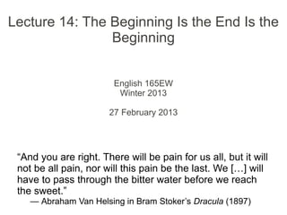 Lecture 14: The Beginning Is the End Is the
Beginning
English 165EW
Winter 2013
27 February 2013
“And you are right. There will be pain for us all, but it will
not be all pain, nor will this pain be the last. We […] will
have to pass through the bitter water before we reach
the sweet.”
— Abraham Van Helsing in Bram Stoker’s Dracula (1897)
 