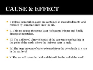  I. Chlorofluorocarbon gases are contained in most deodorants and
released by some factories into the air.
 II. This gas causes the ozone layer to become thinner and finally
disappear in patches.
 III. The unfiltered ultraviolet rays of the sun cause overheating in
the poles of the earth, where the icebergs start to melt.
 IV. The huge amount of water released from the poles leads to a rise
in the sea-level.
 V. The sea will cover the land and this will be the end of the world.
 