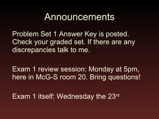 Announcements Problem Set 1 Answer Key is posted. Check your graded set. If there are any discrepancies talk to me. Exam 1 review session: Monday at 5pm, here in McG-S room 20. Bring questions! Exam 1 itself: Wednesday the 23 rd   