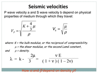 Seismic velocities How    and    depend on density   ? P wave velocity a and S wave velocity b depend on physical properties of medium through which they travel: where: K = the bulk modulus, or the reciprocal of compressibility.    = the shear modulus, or the second Lam é  constant, and    = density.    =  k -  = 2     E 3   ( 1 +    ) ( 1 – 2  ) 