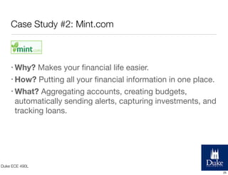 Case Study #2: Mint.com

• Why?

Makes your ﬁnancial life easier.
• How? Putting all your ﬁnancial information in one place.
• What? Aggregating accounts, creating budgets,
automatically sending alerts, capturing investments, and
tracking loans.

Duke ECE 490L
25

 