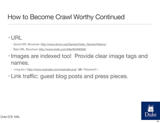 How to Become Crawl Worthy Continued
• URL
•

Good URL Structure: http://www.dmoz.org/Games/Video_Games/History/

•

Bad URL Structure: http://www.imdb.com/title/tt0468569/

• Images

are indexed too! Provide clear image tags and

names.
•

<img src="http://www.example.com/example.png" alt="Keyword">

• Link

traﬃc: guest blog posts and press pieces.

Duke ECE 490L
44

 