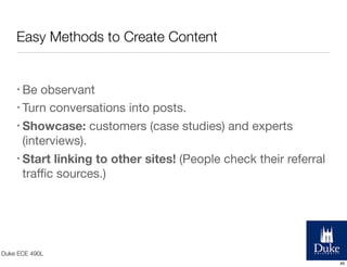 Easy Methods to Create Content

• Be

observant
• Turn conversations into posts.
• Showcase: customers (case studies) and experts
(interviews).
• Start linking to other sites! (People check their referral
traﬃc sources.)

Duke ECE 490L
46

 