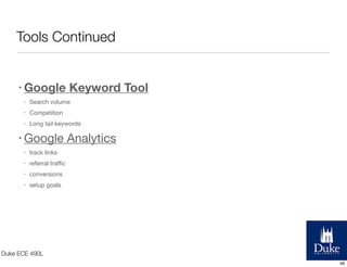 Tools Continued
• Google

Keyword Tool

•

Search volume

•

Competition

•

Long tail keywords

• Google
•

track links

•

referral traﬃc

•

conversions

•

Analytics

setup goals

Duke ECE 490L
48

 