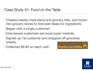 Case Study #1: Food on the Table
• Creates

weekly meal plans and grocery lists, and hooks
into grocery stores to ﬁnd best deals for ingredients
• Began with a single customer!
• Interviewed customers are local super markets.
• Signed up 1st customer and dropped oﬀ groceries
weekly.
• Collected $9.95 on each visit!

Duke ECE 490L
5

 