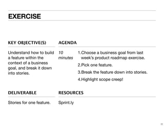 EXERCISE

KEY OBJECTIVE(S)

AGENDA

Understand how to build
a feature within the
context of a business
goal, and break it down
into stories.

10
minutes

1.Choose a business goal from last
week’s product roadmap exercise.
2.Pick one feature.
3.Break the feature down into stories.
4.Highlight scope creep!

DELIVERABLE

RESOURCES

Stories for one feature.

Sprint.ly

77

 