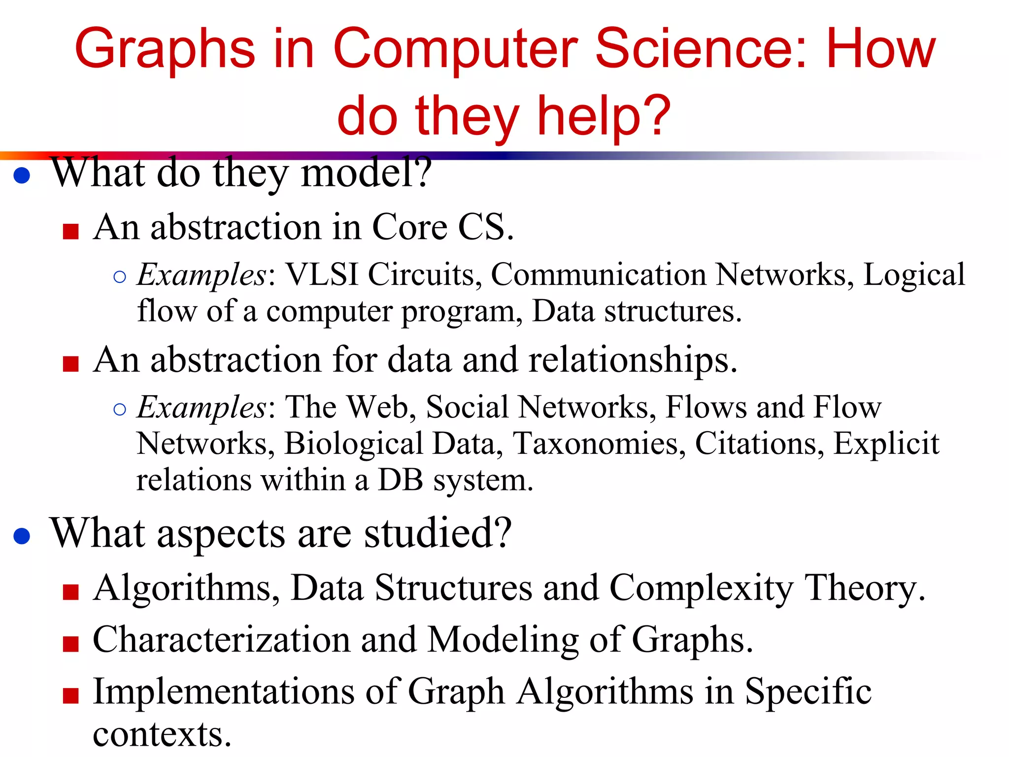 Graphs in Computer Science: How
do they help?
● What do they model?
■ An abstraction in Core CS.
○ Examples: VLSI Circuits, Communication Networks, Logical
flow of a computer program, Data structures.
■ An abstraction for data and relationships.
○ Examples: The Web, Social Networks, Flows and Flow
Networks, Biological Data, Taxonomies, Citations, Explicit
relations within a DB system.
● What aspects are studied?
■ Algorithms, Data Structures and Complexity Theory.
■ Characterization and Modeling of Graphs.
■ Implementations of Graph Algorithms in Specific
contexts.
 