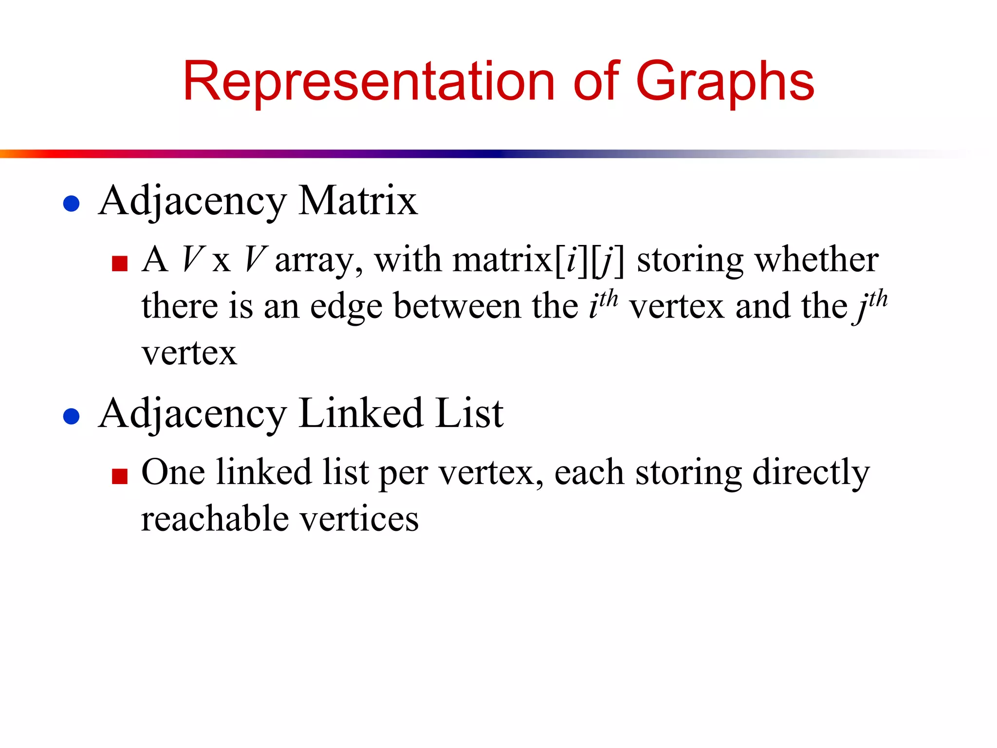 Representation of Graphs
● Adjacency Matrix
■ A V x V array, with matrix[i][j] storing whether
there is an edge between the ith vertex and the jth
vertex
● Adjacency Linked List
■ One linked list per vertex, each storing directly
reachable vertices
 