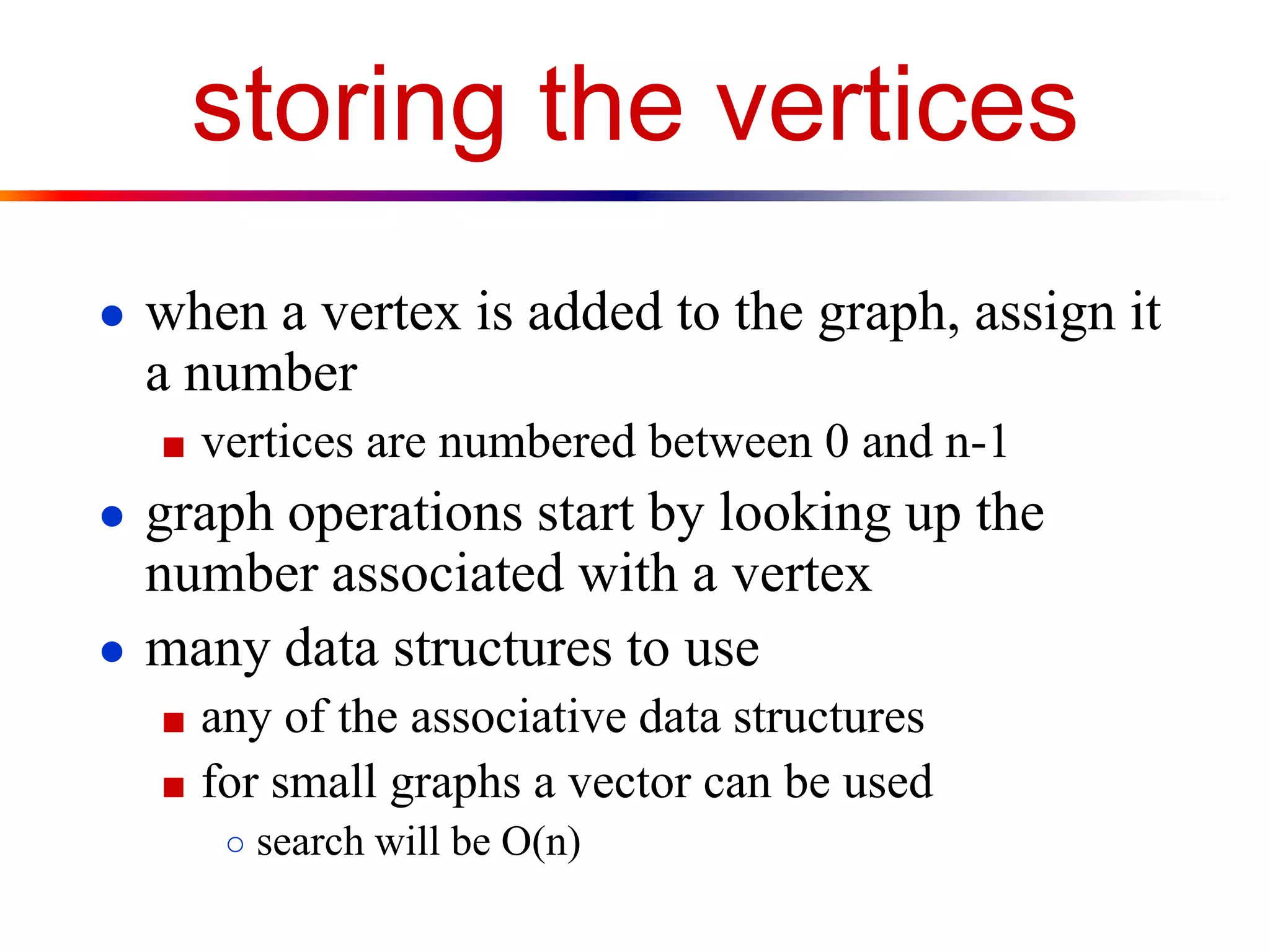 storing the vertices
● when a vertex is added to the graph, assign it
a number
■ vertices are numbered between 0 and n-1
● graph operations start by looking up the
number associated with a vertex
● many data structures to use
■ any of the associative data structures
■ for small graphs a vector can be used
○ search will be O(n)
 