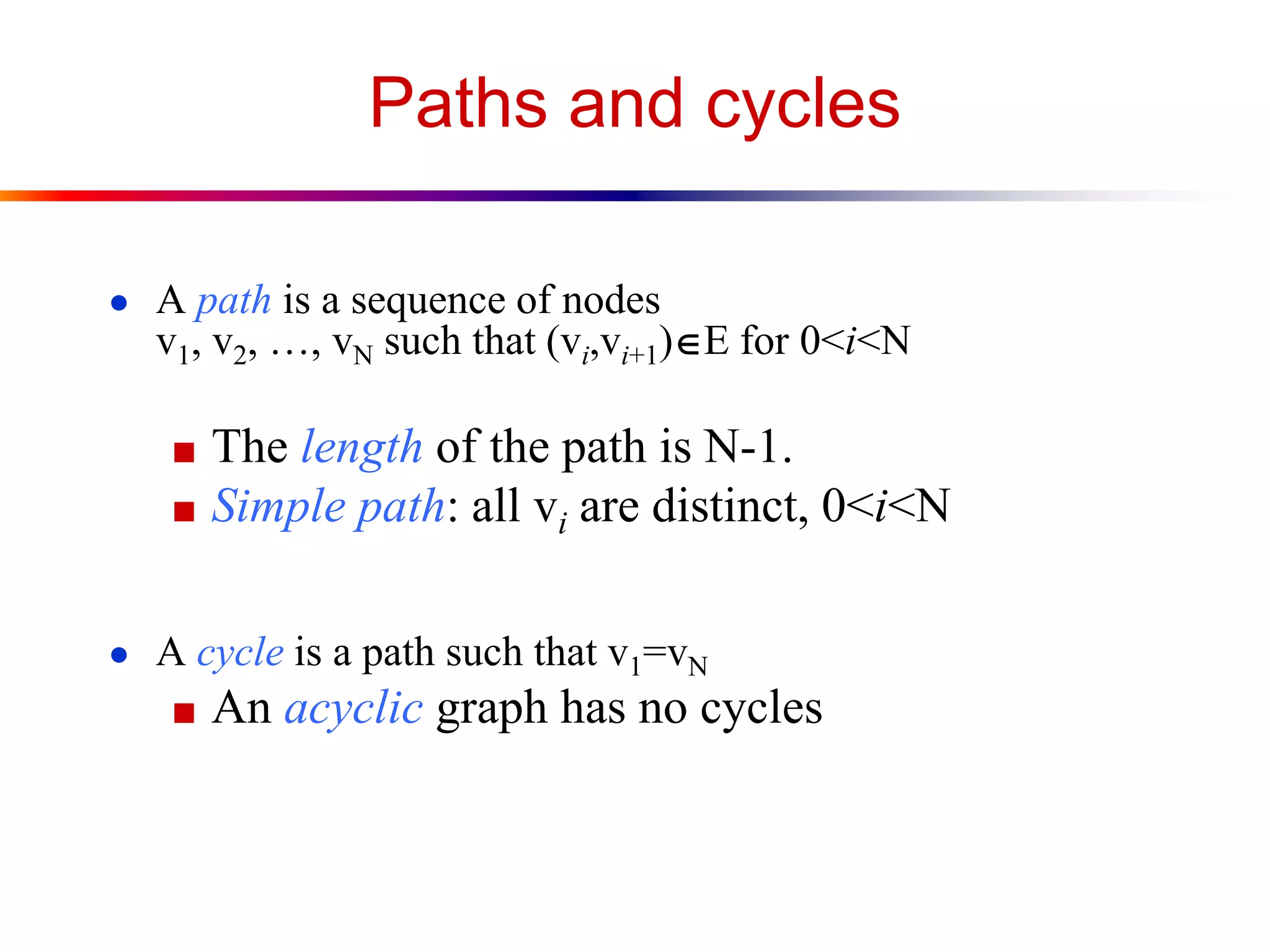 Paths and cycles
● A path is a sequence of nodes
v1, v2, …, vN such that (vi,vi+1)E for 0<i<N
■ The length of the path is N-1.
■ Simple path: all vi are distinct, 0<i<N
● A cycle is a path such that v1=vN
■ An acyclic graph has no cycles
 