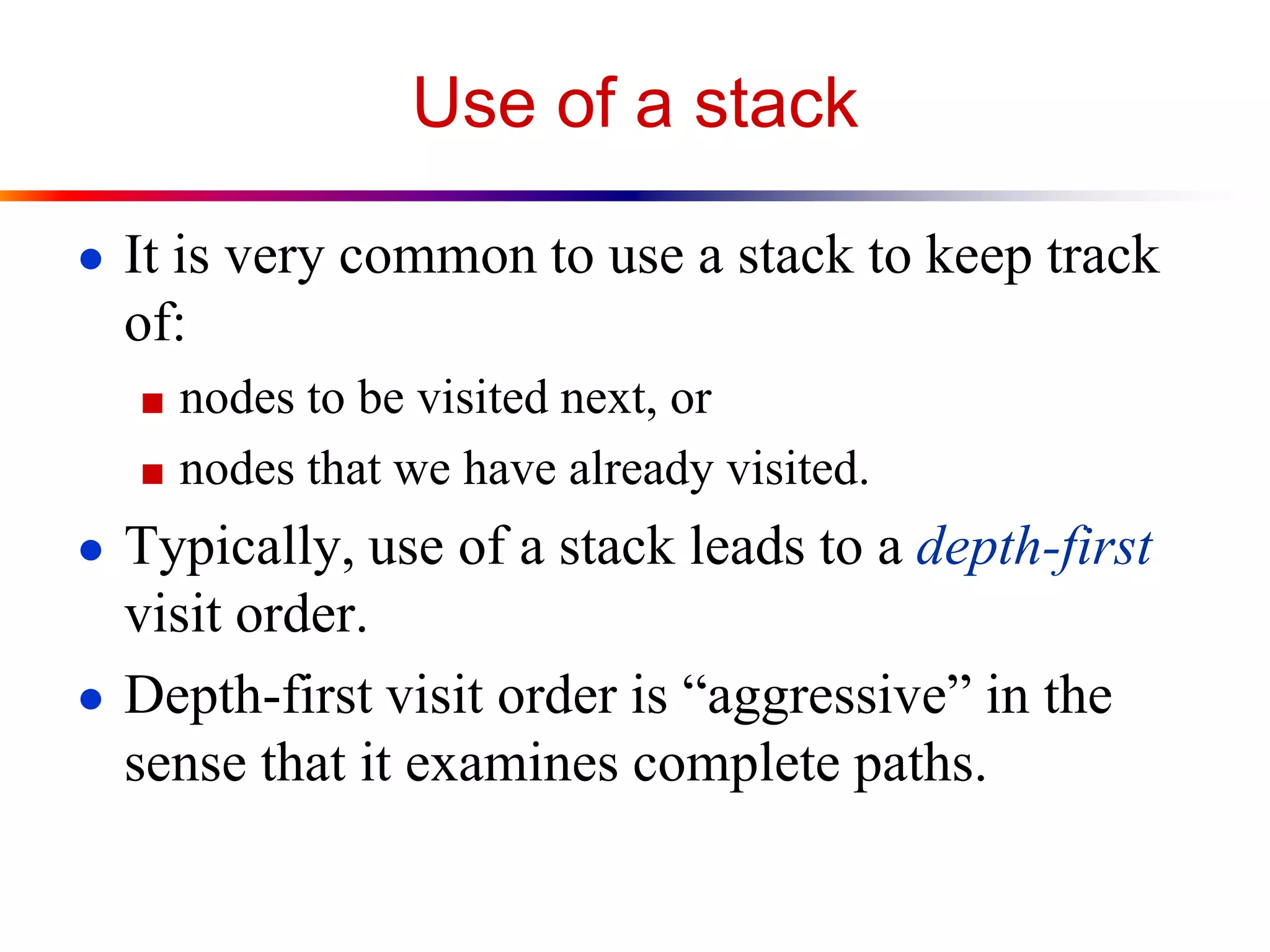 Use of a stack
● It is very common to use a stack to keep track
of:
■ nodes to be visited next, or
■ nodes that we have already visited.
● Typically, use of a stack leads to a depth-first
visit order.
● Depth-first visit order is “aggressive” in the
sense that it examines complete paths.
 