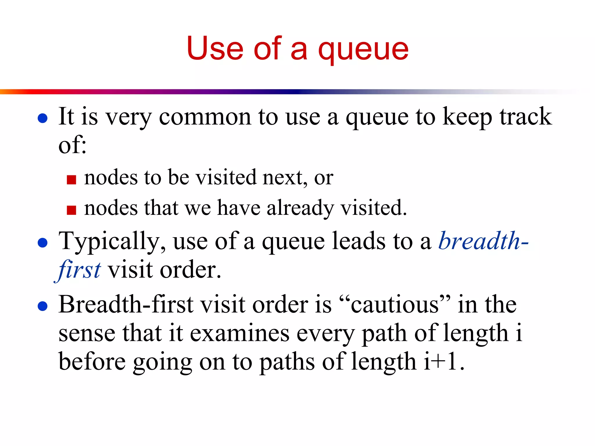 Use of a queue
● It is very common to use a queue to keep track
of:
■ nodes to be visited next, or
■ nodes that we have already visited.
● Typically, use of a queue leads to a breadth-
first visit order.
● Breadth-first visit order is “cautious” in the
sense that it examines every path of length i
before going on to paths of length i+1.
 