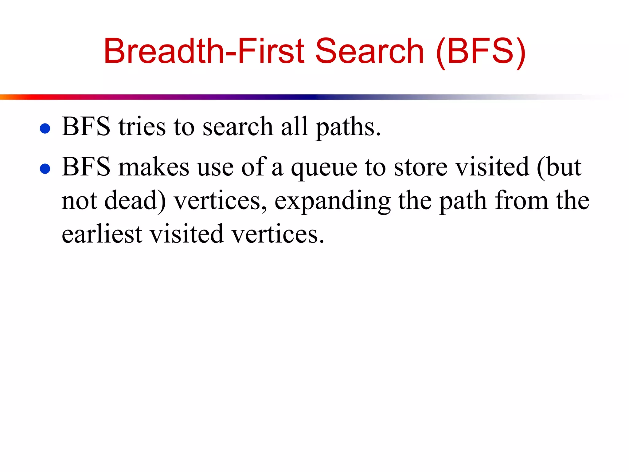Breadth-First Search (BFS)
● BFS tries to search all paths.
● BFS makes use of a queue to store visited (but
not dead) vertices, expanding the path from the
earliest visited vertices.
 